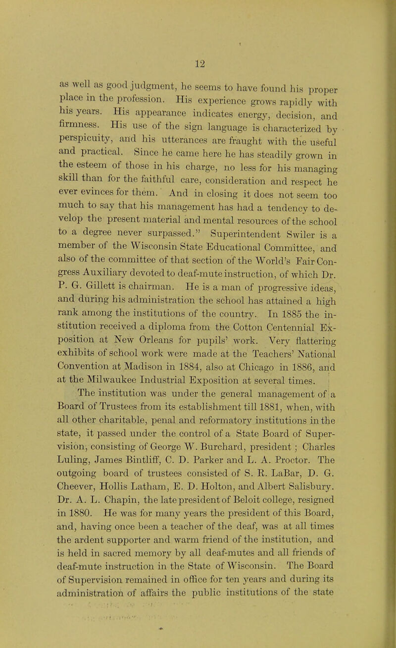 as well as good judgment, he seems to have found his proper place in the profession. His experience grows rapidly with his years. His appearance indicates energy, decision, and firmness. His use of the sign language is characterized by perspicuity, and his utterances are fraught with the useful and practical. Since he came here he has steadily groAvn in the esteem of those in his charge, no less for his managing skill than for the faithful care, consideration and respect he ever evinces for them. And inclosing it does not seem too much to say that his management has had a tendency to de- velop the present material and mental resources of the school to a degree never surpassed. Superintendent Swiler is a member of the Wisconsin State Educational Committee, and also of the committee of that section of the World's Fair Con- gress Auxiliary devoted to deaf-mute instruction, of which Dr. P. G. Gillett is chairman. He is a man of progressive ideas, and during his administration the school has attained a high rank among the institutions of the country. In 1885 the in- stitution received a diploma from the Cotton Centennial Ex- position at New Orleans for pupils' work. Very flattering exhibits of school work were made at the Teachers' National Convention at Madison in 1884, also at Chicago in 1886, and at the Milwaukee Industrial Exposition at several times. The institution was under the general management of a Board of Trustees from its establishment till 1881, when, with all other charitable, penal and reformatory institutions in the state, it passed under the control of a State Board of Super- vision, consisting of George W. Burchard, president; Charles Luling, James BintlifF, C. D. Parker and L. A. Proctor. The outgoing board of trustees consisted of S. P. LaBar, D. G. Cheever, Hollis Latham, E. D. Holton, and Albert Salisbury. Dr. A. L. Chapin, the late president of Beloit college, resigned in 1880. He was for many years the president of this Board, and, having once been a teacher of the deaf, was at all times the ardent supporter and warm friend of the institution, and is held in sacred memory by all deaf-mutes and all fi-iends of deaf-mute instruction in the State of Wisconsin. The Board of Supervision remained in office for ten years and during its administration of affairs the public institutions of the state