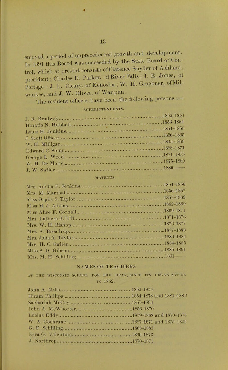 enjoyed a period of unprecedented growth and development. In 1891 this Board was succeeded by the State Board ot Con- trol which at present consists of Clarence Snyder of Ashland, president; Charles D. Parker, of River Falls ; J. E. Jones^ ot Portage ; J. L. Cleary, of Kenosha ;W. H. Graebner, ofMil- waukee,'and J. W. Oliver, of Waupun. The resident officers have been the foUowmg persons :— SUPERINTENDENTS. „ , 1852-1853 Horatio KHubbell ; tTho^ 18.56-1865 J. Scott Officer _ -i,r XT Tv/r-ir 1865-1868 ^y. H. Milligan Edward C.Stone 1868-1871 George L. Weed 18(1-18^:> W. H. De Motte ■ 187^3-1880 J. W. Swiler • 1^^ MATRONS. Mrs. Adelia F. Jenkius 1854-1856 Mrs. M. Marshall 18(56-1857 Miss Orpha S. Taylor 1857-1862 Miss M. J. Adams • 1862-1869 Miss Alice F. Cornell 1869-1871 Mrs. Luthera J.Hill 1871-1876 Mrs. W. H. Bishop 1876-1877 Mrs. A. Broadrup .• 1877-1880 Mrs. Julia A. Taylor 1880-1884 Mrs. H. C. Swiler 1884-1885 Miss S. D. Gibson 1885-1891 Mrs. M. H. Schilling 1 1891 NAMES OF TEACHEES AT THE AVISCONSIN SCHOOL FOR THE DEAF, SINCE ITS ORGANIZATION IN 1852. John A. Mills 1852-1855 Hiram Phillips 1854-1878 and 1881-1882 Zachariah McCoy 1855-1883 John A. McWhorter 1856-1870 Lucius Eddy 1859-1868 and 1870-1874 W. A. Cochrane 1867-1871 and 1875-1S92 G. F. Schilling 1868-1883 Ezra G. Valentine 1869-1873 J. Northrop 1870-1871