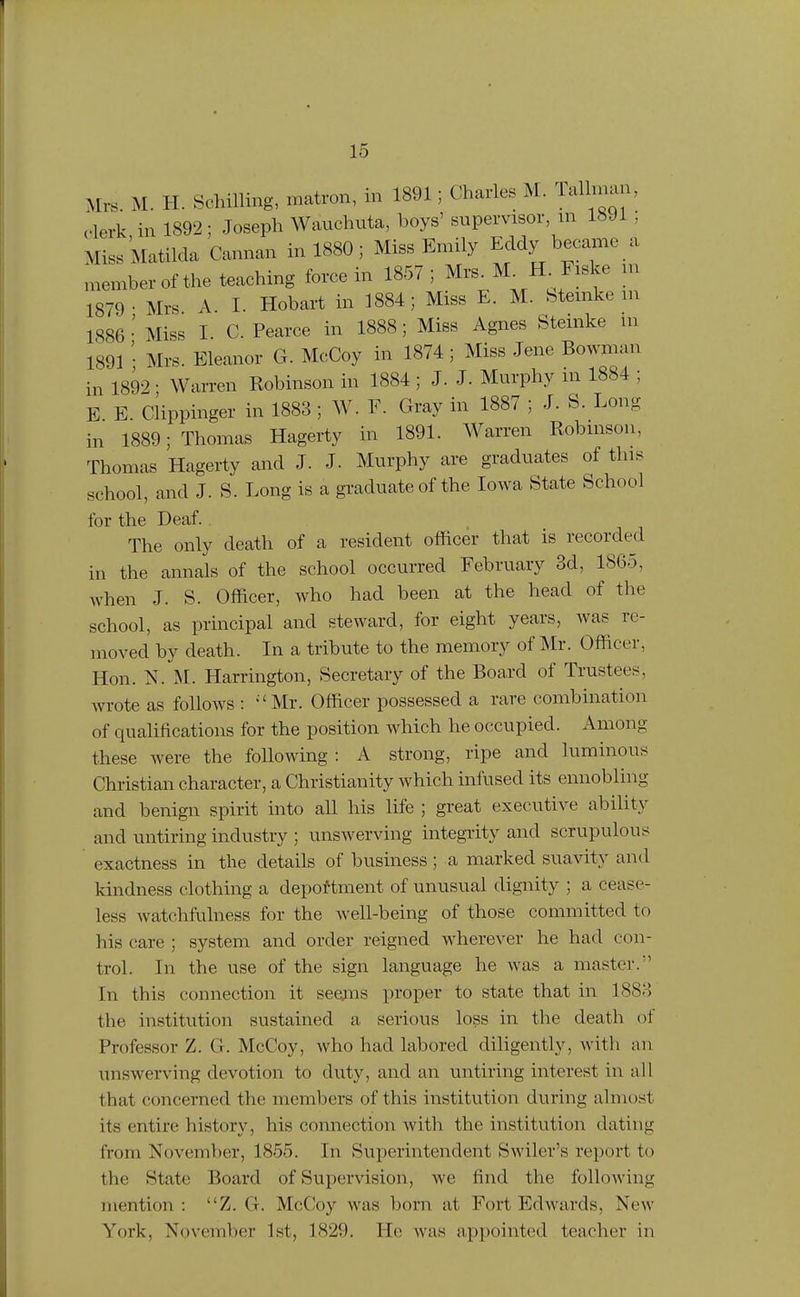 Mrs. M. H. Schilling, matron, in 1891; Charles M. lal man, c-lerk in 1892; Joseph Wauchuta, boys' supervisor, m 1891; Miss Matilda Cannan in 1880; Miss Emily Eddy became a memberof the teaching force in 1857; Mrs^M^ H^Fiske m 1879- Mrs A. I. Hobart in 1884; Miss E. M. btemke m 1886 • Miss I. C. Pearce in 1888; Miss Agnes Stemke in 1891 • Mrs. Eleanor G. McCoy in 1874; Miss Jene Bowman in 1892 • Warren Robinson in 1884 ; J. J. Murphy m 1884 ; E E Clippinger in 1883 ; W. F. Gray in 1887 ; J. S. Long in 1889; Thomas Hagerty in 1891. Warren Robinson, Thomas Hagerty and J. J. Murphy are graduates of this school, and J. S. Long is a graduate of the Iowa State School for the Deaf. The only death of a resident officer that is recorded in the annals of the school occurred February 3d, 1865, when J. S. Officer, who had been at the head of the school, as principal and steward, for eight years, was re- moved by death. In a tribute to the memory of Mr. Officer, Hon. N. M. Harrington, Secretary of the Board of Trustees, Avrote as follows : 'Mr. Officer possessed a rare combination of qualifications for the position which he occupied. Among these were the following : A strong, ripe and luminous Christian character, a Christianity which infused its ennobling and benign spirit into all his life ; great executive ability and untiring industry ; unswerving integrity and scrupulous exactness in the details of business; a marked suavity and kindness clothing a deportment of unusual dignity ; a cease- less Avatchfulness for the well-being of those committed to his care ; system and order reigned wherever he had con- trol. In the use of the sign language he was a master. In this connection it seems proper to state that in 1883 the institution sustained a serious loss in the death of Professor Z. G. McCoy, who had labored diligently, with an unswerving devotion to duty, and an untiring interest in all that concerned the members of this institution during almost its entire history, his connection with the institution dating from November, 1855. In Superintendent Swiler's report to the State Board of Supervision, we find the following mention : Z. G. McCoy was born at Fort Edwards, New York, November 1st, 1829. He was appointed teacher in