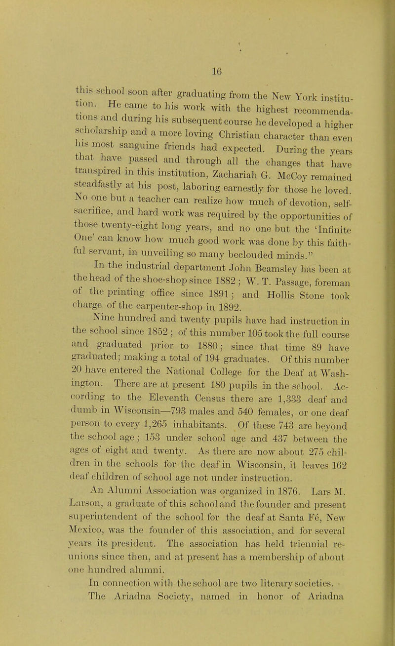 1 16 this .school soon after graduating fi-om the New York institu- tion. He came to his work with the highest recommenda- tions and durnig his subsequent course he developed a higher scholarship and a more loving Christian character than even his most sanguine friends had expected. During the years that have passed and through all the changes that have transpired in this institution, Zachariah G. McCoy remained steadfiistly at his post, laboring earnestly for those he loved. No one but a teacher can realize how much of devotion, self- sacrifice, and hard work was required by the opportunities of those twenty-eight long years, and no one but the 'Infinite One' can know how much good work was done by this faith- ful servant, in unveiling so many beclouded minds. In the industrial department John Beamsley has been at the head of the shoe-shop since 1882; W. T. Passage, foreman of the printing office since 1891; and Hollis Stone took charge of the carpenter-shop in 1892. Nine hundred and twenty pupils have had instruction in the school since 1852 ; of this number 105 took the full course and graduated prior to 1880; since that time 89 have graduated; making a total of 194 graduates. Of this number 20 have entered the National College for the Deaf at AVash- ington. There are at present 180 pupils in the school. Ac- cording to the Eleventh Census there are 1,333 deaf and dumb in Wisconsin—793 males and 540 females, or one deaf person to every 1,265 inhabitants. Of these 743 are beyond the school age; 153 under school age and 437 between the ages of eight and twenty. As there are now about 275 chil- dren in the schools for the deaf in Wisconsin, it leaves 162 deaf children of school age not under instruction. An Alumni Association was organized in 1876. Lars M. Larson, a graduate of this school and the founder and present superintendent of the school for the deaf at Santa Fe, New Mexico, was the founder of this association, and for several years its president. The association has held triennial re- unions since then, and at p;.'esent has a memliersliip of about one; hundred alumni. In connection with the school are two literary societies. The Ariadna Society, named in honor of Ariadna