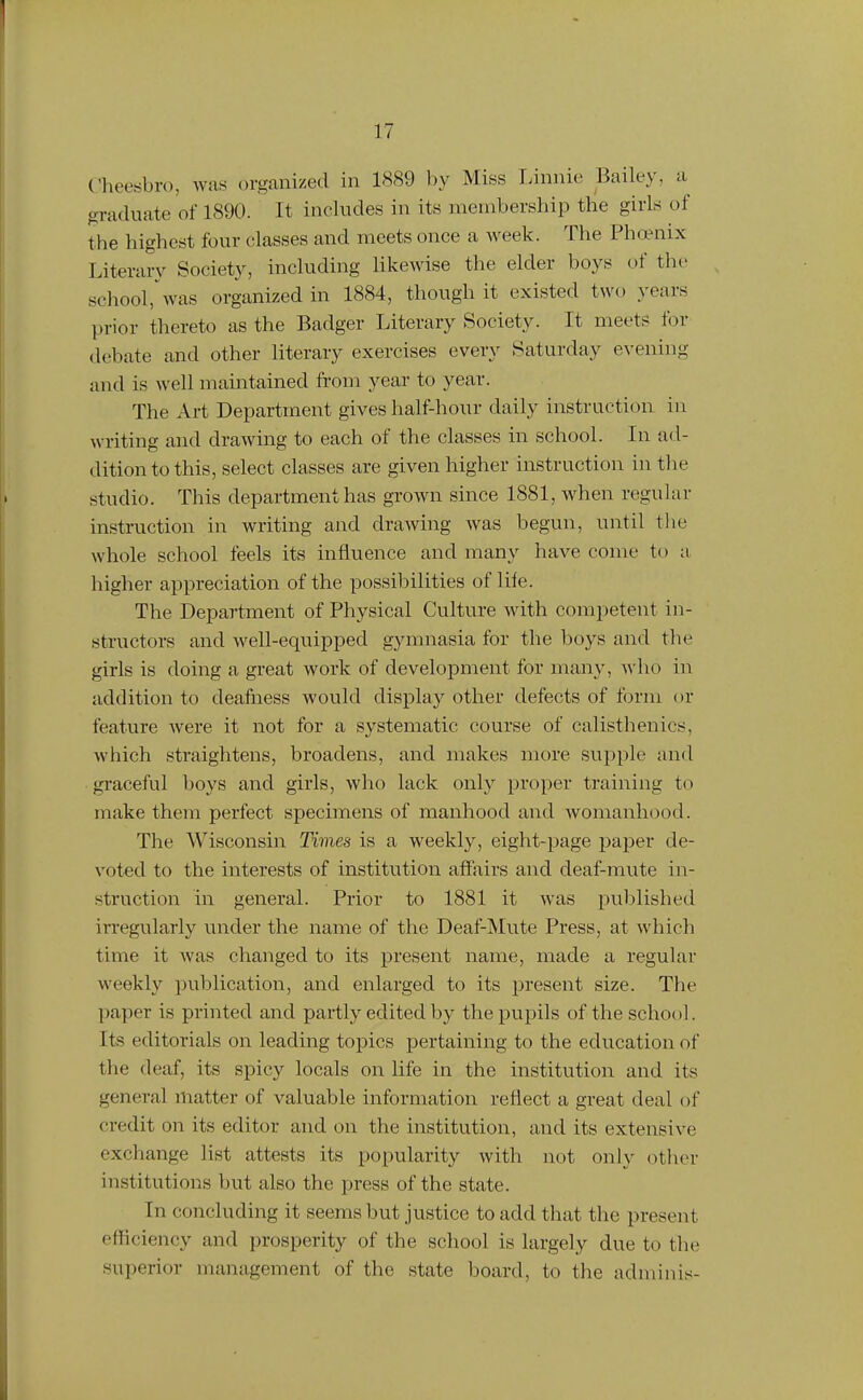 Cheesbro, was organized in 1889 by Miss Linnie Bailey, a graduate of 1890. It includes in its membership the girls of the highest four classes and meets once a week. The Pha?nix Literary Society, including Hkewise the elder boys of the school,'was organized in 1884, though it existed two years prior thereto as the Badger Literary Society. It meets for debate and other literary exercises every Saturday evening and is well maintained from year to year. The Art Department gives half-hour daily instruction in writing and drawing to each of the classes in school. In ad- dition to this, select classes are given higher instruction in the studio. This department has grown since 1881, when regular instruction in writing and drawing was begun, until the whole school feels its influence and many have come to a higher appreciation of the possibilities of life. The Department of Physical Culture with competent in- structors and well-equipped gymnasia for the boys and the girls is doing a great work of development for many, who in addition to deafiiess would display other defects of form or feature were it not for a systematic course of calisthenics, which straightens, broadens, and makes more supple and graceful boys and girls, who lack only proper training to make them perfect specimens of manhood and womanhood. The Wisconsin Times is a weekly, eight-page paper de- voted to the interests of institution affairs and deaf-mute in- struction in general. Prior to 1881 it was published irregularly under the name of the Deaf-Mute Press, at which time it Avas changed to its present name, made a regular weekly publication, and enlarged to its present size. The paper is printed and partly edited by the pupils of the school. Its editorials on leading topics pertaining to the education of the deaf, its spicy locals on life in the institution and its general matter of valuable information reflect a great deal of credit on its editor and on the institution, and its extensive exchange list attests its popularity with not only otlier institutions but also the press of the state. In concluding it seems but justice to add that the present efficiency and prosperity of the school is largely due to the superior management of the state board, to the adminis-