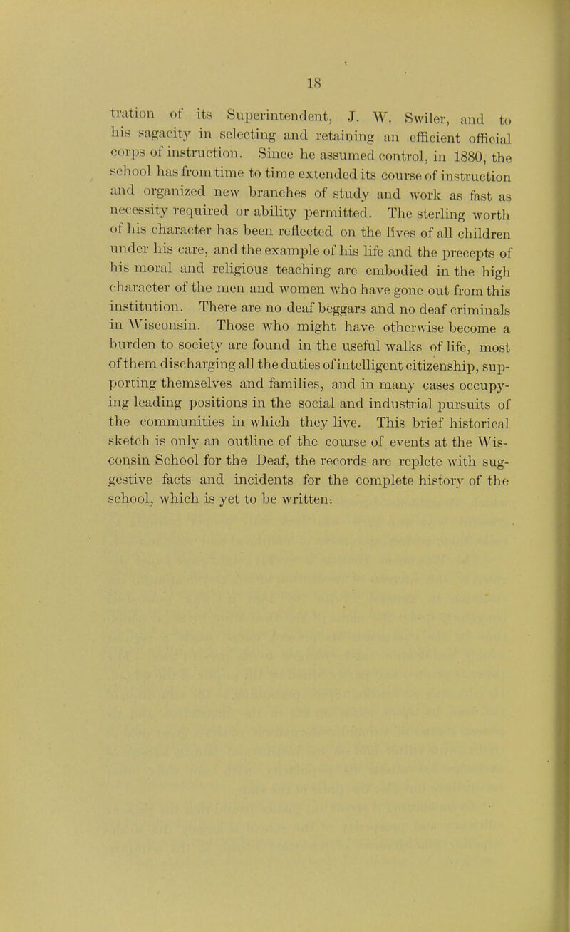 tration of its Superintendent, J. W. Swiler, and to hin sagacity in selecting and retaining an efficient official corps of instruction. Since he assumed control, in 1880, the school has from time to time extended its course of instruction and organized new branches of study and work as fast as necessity required or ability permitted. The sterling worth of his character has been reflected on the lives of all children under his care, and the example of his life and the precepts of his moral and religious teaching are embodied in the high character of the men and women who have gone out from this institution. There are no deaf beggars and no deaf criminals in AVisconsin. Those who might have otherwise become a burden to society are found in the useful walks of life, most of them discharging all the duties of intelligent citizenship, sup- porting themselves and families, and in many cases occupy- ing leading positions in the social and industrial pursuits of the communities in Avhich they live. This brief historical sketch is only an outline of the course of events at the Wis- consin School for the Deaf, the records are replete with sug- gestive facts and incidents for the complete history of the school, which is yet to be written.