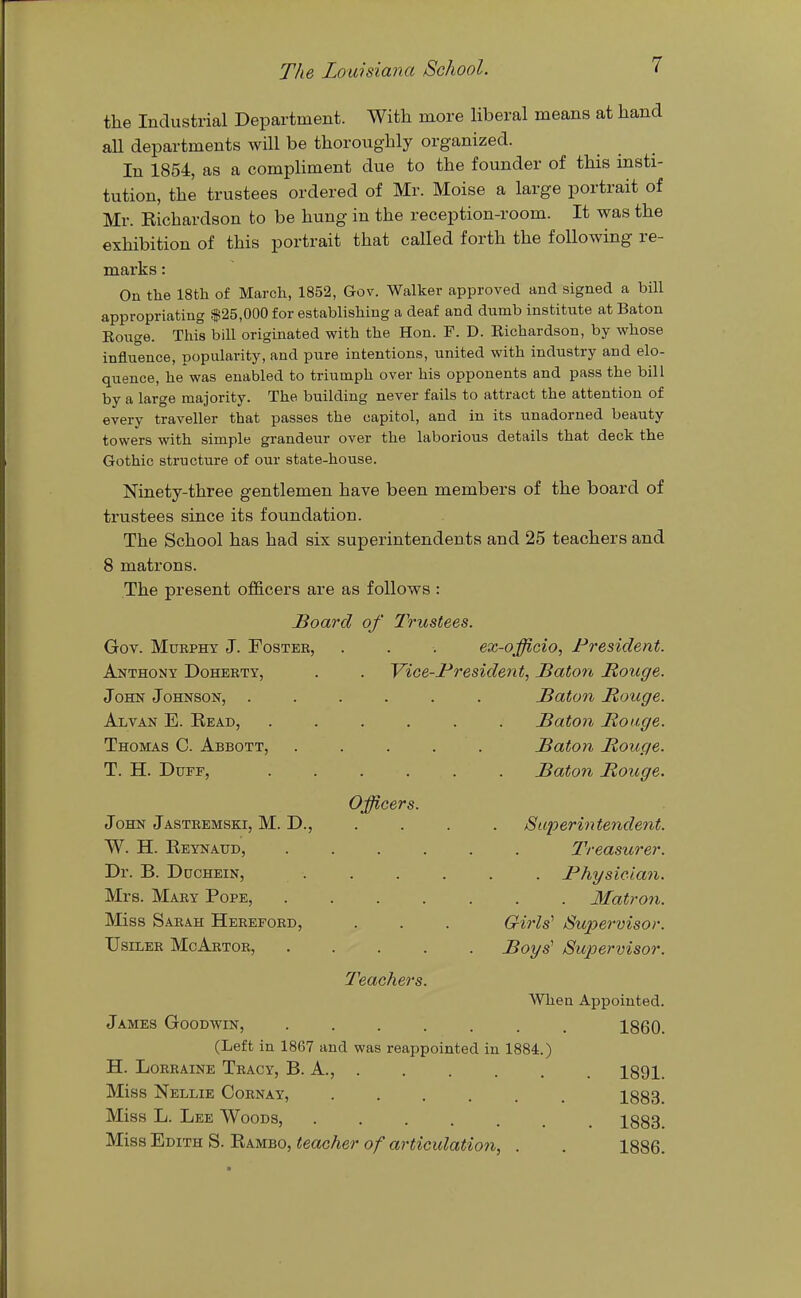 the Industrial Department. With more liberal means at hand all departments will be thoroughly organized. In 1854, as a compHment due to the founder of this insti- tution, the trustees ordered of Mr. Moise a large portrait of Mr. Eichardson to be hung in the reception-room. It was the exhibition of this portrait that called forth the following re- marks : On the 18th of March, 1852, Gov. Walker approved and signed a bill appropriating $25,000 for establishing a deaf and dumb institute at Baton Rouge. Tliis bill originated with the Hon. F. D. Eichardson, by whose influence, popularity, and pure intentions, united with industry and elo- quence, he was enabled to triumph over his opponents and pass the bill by a large majority. The building never fails to attract the attention of every traveller that passes the capitol, and in its unadorned beauty towers with simple grandeur over the laborious details that deck the Gothic structure of our state-house. Ninety-three gentlemen have been members of the board of trustees since its foundation. The School has had six superintendents and 25 teachers and 8 matrons. The present officers are as follows : Hoard of Trustees. Gov. MuBPHY J. Foster, . . . ex-officio, President. Anthony Doherty, . . Vice-President, Baton Rouge. John Johnson, ...... Baton Bouge. Alvan E. Read, ...... Baton Bouge. Thomas C. Abbott, . . . . . Baton Bouge. T. H. Duff, Baton Bouge. Officers. John Jasteemski, M. D., .... jSuperintendent. W. H. Reynaud, Dr. B. DucHEiN, Mrs. Mary Pope, Miss Sarah Hereford, UsiLER McArtor, Teachers Treasurer. . Physician. Matron. GirW Supervisor. Boys' Su2Jervisor. When Appointed. 1860. James Goodwin, (Left in 1867 and was reappointed in 1884.) H. Lorraine Tracy, B. A., . . . . . . 1891. Miss Nellie Cornay, 1883. Miss L. Lee Woods, 1883. Miss Edith S. Rambo, teacher of articulation, . . 1886.