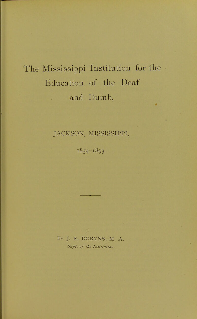 The Mississippi Institution for the Education of the Deaf and Dumb, JACKSON, MISSISSIPPI, 1854-1893. By J. R. DOBYNS, M. A. Supt. of the Iiisfiiit(i07i.