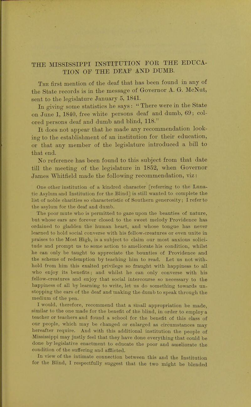 THE MISSISSIPPI INSTITUTION FOE THE EDUCA- TION OF THE DEAF AND DUMB. The first mention of the deaf that has been found in any of the State records is in the message of Governor A. G. McNut, sent to the legislature January 5, 1841. In giving some statistics he says :  There were in the State on June 1, 1840, free white persons deaf and dumb, 69; col- ored persons deaf and dumb and blind, 118. It does not appear that he made any recommendation look- ing to the establishment of an institution for their education, or that any member of the legislature introduced a bill to that end. No reference has been found to this subject from that date till the meeting of the legislature in 1852, when Governor James Whitfield made the following recommendation, viz: One other institution of a kindred character [referring to the Luna- tic Asylum and Institution for the Blind] is still wanted to complete the list of noble charities so characteristic of Southern generosity; I refer to the asylum for the deaf and dumb. The poor mute who is permitted to gaze upon the beauties of nature, but whose ears are forever closed to the sweet melody Providence has ordained to gladden the human heart, and whose tongue has never learned to hold social converse with his fellow-creatures or even unite in praises to the Most High, is a subject to claim our most anxious solici- tude and prompt us to some action to ameliorate his condition, whilst he can only be taught to appreciate the bounties of Providence and the scheme of redemption by teaching him to read. Let us not with- hold from him this exalted privilege so fraught with happiness to all who enjoy its benefits; and whilst he can only converse with bis fellow-creatures and enjoy that social intercourse so necessary to the happiness of all by learning to write, let us do something towards un- stopping the ears of the deaf and making the dumb to speak through the medium of the pen. I would, therefore, recommend that a small appropriation be made, similar to the one made for the benefit of the blind, in order to employ a teacher or teachers and found a school for the benefit of this class of our people, which may be changed or enlarged as circumstances may hereafter require. And with this additional institution the people of Mississippi may justly feel that they have done everything that could be done by legislative enactment to educate the poor and ameliorate the condition of the suffering and afflicted. In view of the intimate connection between this and the Institution for the Blind, I respectfully suggest that the two might be blended