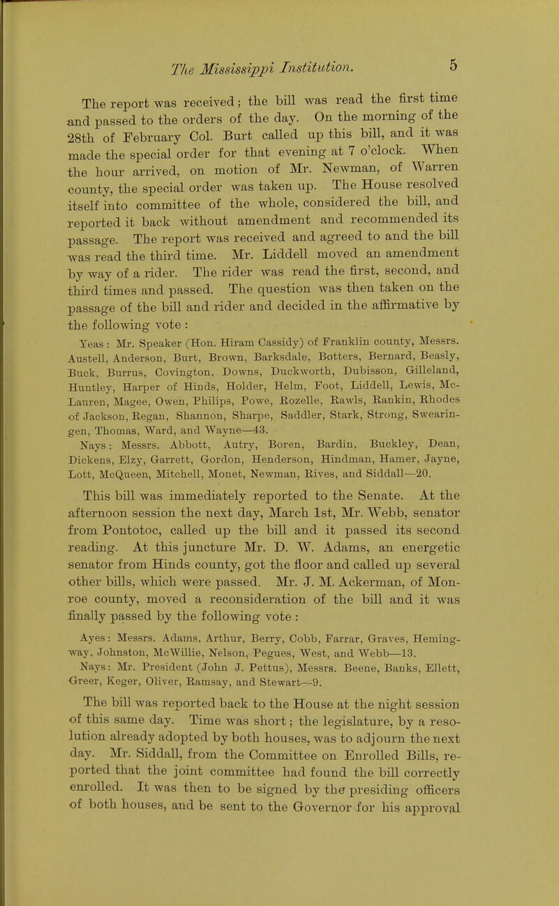 The report was received; the bill was read the first time and passed to the orders of the day. On the morning of the 28th of February Col. Burt called up this bill, and it was made the special order for that evening at 7 o'clock. When the hour arrived, on motion of Mr. Newman, of Warren county, the special order was taken up. The House resolved itself into committee of the whole, considered the bill, and reported it back without amendment and recommended its passage. The report was received and agreed to and the bill was read the third time. Mr. Liddell moved an amendment by way of a rider. The rider was read the first, second, and third times and passed. The question was then taken on the passage of the bill and rider and decided in the affirmative by the following vote : Yeas : Mr. Speaker (Hon. Hiram Cassidy) of Franklin couAty, Messrs. Austell, Anderson, Biirfc, Brown, Barksdale, Betters, Bernard, Beasly, Buck, Burrus, Covington. Downs, Duckworth, Dubisson, Gilleland, Huntley, Harper of Hinds, Holder, Helm, Foot, Liddell, Lewis, Mc- Lauren, Magee, Owen, Philips, Powe, Eozelle, Rawls, Rankin, Rhodes of Jackson, Regan, Shannon, Sharpe, Saddler, Stark, Strong, Swearin- gen, Thomas, Ward, and Wayne—43. Nays: Messrs. Abbott, Autry, Boren, Bardin, Buckley, Dean, Dickens, Elzy, Garrett, Gordon, Henderson, Hindman, Hamer, Jayne, Lott, McQueen, Mitchell, Monet, Newman, Rives, and Siddall—20. This bill was immediately reported to the Senate. At the afternoon session the next day, March 1st, Mr. Webb, senator from Pontotoc, called up the bill and it passed its second reading. At this juncture Mr. D. W. Adams, an energetic senator from Hinds county, got the floor and called up several other bills, which were passed. Mr. J. M. Ackerman, of Mon- roe county, moved a reconsideration of the bill and it was finally passed by the following vote : Ayes: Messrs. Adams, Arthur, Berry, Cobb, Farrar, Graves, Heming- way. Johnston, McWillie, Nelson, Pegues, West, and Webb—13. Nays: Mr. President (John J. Pettus), Messrs. Beene, Banks, Ellett, Greer, Keger, Oliver, Ramsay, and Stewart—9. The bill was reported back to the House at the night session of this same day. Time was short; the legislature, by a reso- lution already adopted by both houses, was to adjourn the next day. Mr. Siddall, from the Committee on Enrolled Bills, re- ported that the joint committee had found the bill correctly em-olled. It was then to be signed by the presiding officers of both houses, and be sent to the Governor for his approval