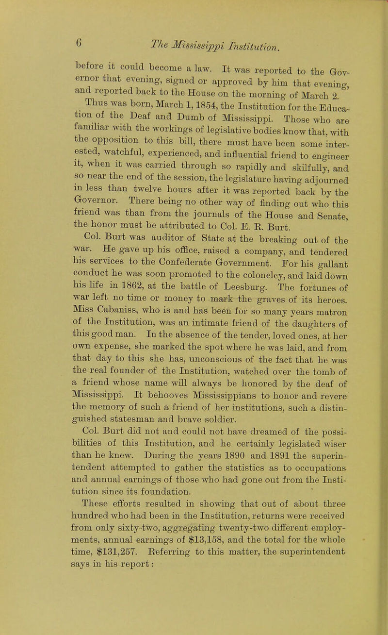 before it could become a law. It was reported to the Gov- ernor that evening, signed or approved by him that evening and reported back to the House on the morning of March 2 ' Thus was born, March 1,1854, the Institution for the Educa- tion of the Deaf and Dumb of Mississippi. Those who are familiar with the workings of legislative bodies know that, with the opposition to this bill, there must have been some inter- ested, watchful, experienced, and influential friend to engineer it, when it was carried through so rapidly and skilfully, and so near the end of the session, the legislature having adjourned in less than twelve hours after it was reported back by the Governor. There bemg no other way of finding out who this friend was than from the journals of the House and Senate, the honor must be attributed to Col. E. B. Burt. Col. Burt was auditor of State at the breaking out of the war. He gave up his office, raised a company, and tendered his services to the Confederate Government. For his gallant conduct he was soon promoted to the colonelcy, and laid down his life in 1862, at the battle of Leesbui-g. The fortunes of war left no time or money to mark the graves of its heroes. Miss Cabaniss, who is and has been for so many years matron of the Institution, was an intimate friend of the daughters of this good man. In the absence of the tender, loved ones, at her own expense, she marked the spot where he was laid, and from that day to this she has, unconscious of the fact that he was the real founder of the Institution, watched over the tomb of a friend whose name will always be honored by the deaf of Mississippi. It behooves Mississippians to honor and revere the memory of such a friend of her institutions, such a distin- guished statesman and brave soldier. Col. Burt did not and could not have dreamed of the possi- bilities of this Institution, and he certainly legislated wiser than he knew. During the years 1890 and 1891 the superin- tendent attempted to gather the statistics as to occupations and annual earnings of those who had gone out from the Insti- tution since its foundation. These efforts resulted in showing that out of about three hundred who had been in the Institution, returns were received from only sixty-two, aggregating twenty-two diiferent employ- ments, annual earnings of $13,158, and the total for the whole time, $131,257. Beferring to this matter, the superintendent says in his report: