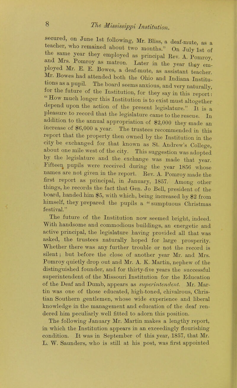 secured, on June 1st following, Mr. Bliss, a deaf-mute, as a teacher, who remained about two months. On July 1st of the same year they employed as principal Rev. A. Pomroy and Mrs^ Pomroy as matron. Later in the year they em- ^oyed Mr. E. E. Bowes, a deaf-mute, as assistant teacher Mr. Bowes had attended both the Ohio and Indiana Institu- tions as a pupil. The board seems anxious, and very naturally tor the future of the Institution, for they say in this report: How much longer this Institution is to exist must altogether depend upon the action of the present legislature. It is a pleasure to record that the legislature came to the rescue. In addition to the annual appropriation of $2,000 they made an increase of $6,000 a year. The trustees recommended in this report that the property then owned by the Institution in the city be exchanged for that known as St. Andrew's CoUege, about one mile west of the city. This suggestion was adopted by the legislature and the exchange was made that year. Fifteen pupils were received during the year 1856 whose names are not given in the report. Eev. A. Pomroy made the first report as principal, in January, 1857. Among other things, he records the fact that Gen. Jo Bell, president of the board, handed him $5, with which, being increased by $2 from himself, they prepared the pupils a  sumptuous Christmas festival. The future of the Institution now seemed bright, indeed. With handsome and commodious buildings, an energetic and active principal, the legislature having j^rovided all that was asked, the trustees naturally hoped for large prosperity. Whether there was any further trouble or not the record is silent; but before the close of another year Mr. and Mrs. Pomroy quietly drop out and Mr. A. K. Martin, nephew of the distinguished founder, and for thirty-five years the successful superintendent of the Missouri Institution for the Education of the Deaf and Dumb, appears as superiiitendent. Mr. Mar- tin was one of those educated, high-toned, chivalrous. Chris- tian Southern gentlemen, whose wide experience and liberal knowledge in the management and education of the deaf ren- dered him peculiarly well fitted to adorn this position. The following January Mr. Martin makes a lengthy report, in which the Institution appears in an exceedingly flourishing condition. It was in September of this year, 1857, that Mr. L. W. Saunders, who is still at his post, was first appointed