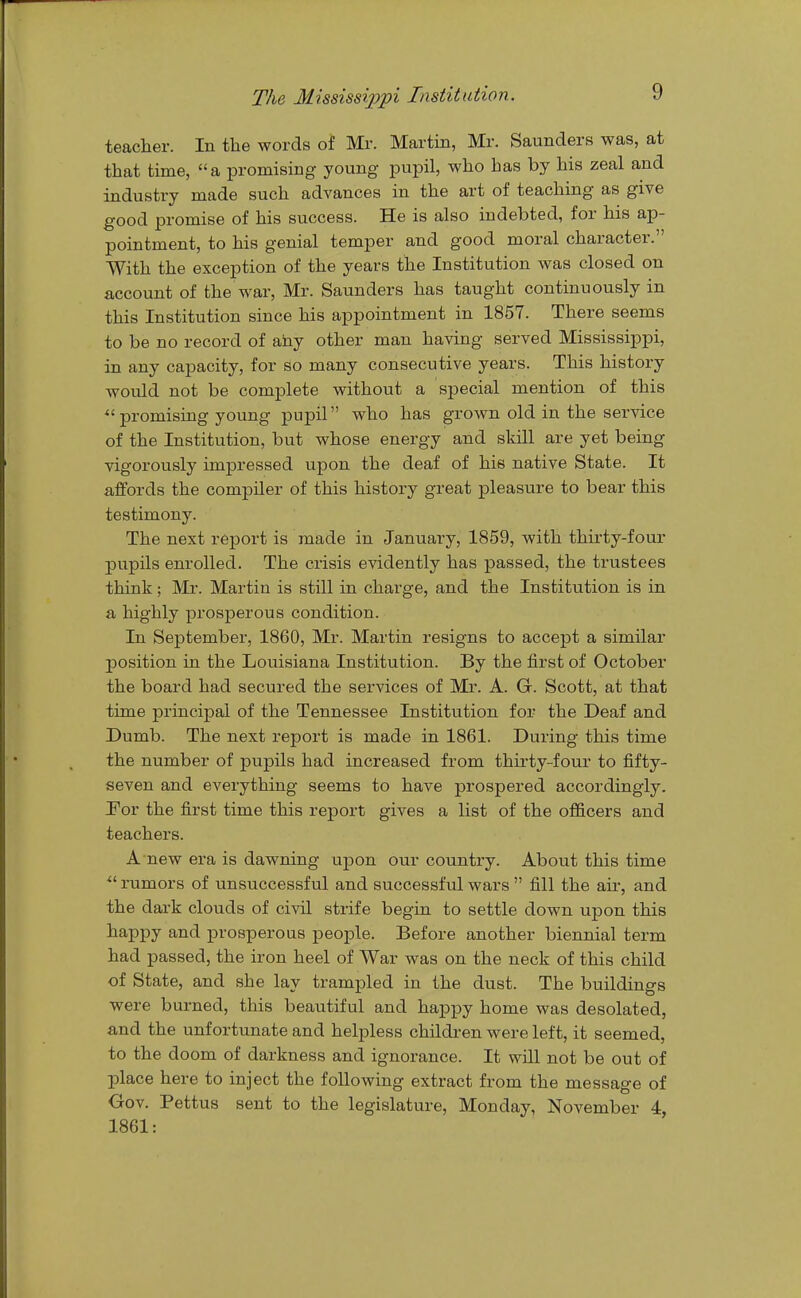 teacher. In the words of Mr. Martin, Mr. Saunders was, at that time, a promising young pupil, who has by his zeal and industry made such advances in the art of teaching as give good promise of his success. He is also indebted, for his ap- pointment, to his genial temper and good moral character. With the exception of the years the Institution was closed on account of the war, Mr. Saunders has taught continuously in this Institution since his appointment in 1857. There seems to be no record of any other man having served Mississippi, in any capacity, for so many consecutive years. This history would not be complete without a special mention of this promising young pupil who has grown old in the service of the Institution, but whose energy and skill are yet being vigorously impressed upon the deaf of his native State. It affords the compiler of this history great pleasure to bear this testimony. The next report is made in January, 1859, with thirty-four pupils enrolled. The crisis evidently has passed, the trustees think; Mr. Martin is still in charge, and the Institution is in a highly prosperous condition. In September, 1860, Mr. Martin resigns to accept a similar position in the Louisiana Institution. By the first of October the board had secured the services of Mr. A. G. Scott, at that time principal of the Tennessee Institution for the Deaf and Dumb. The next report is made in 1861. During this time the number of pupils had increased from thirty-four to fifty- seven and everything seems to have prospered accordingly. Por the first time this report gives a list of the officers and teachers. A new era is dawning upon our country. About this time  rumors of unsuccessful and successful wars  fill the air, and the dark clouds of civil strife begin to settle down upon this happy and prosperous people. Before another biennial term had passed, the iron heel of War was on the neck of this child of State, and she lay trampled in the dust. The buildings were burned, this beautiful and happy home was desolated, and the unfortunate and helpless childi-en were left, it seemed, to the doom of darkness and ignorance. It will not be out of place here to inject the following extract from the message of Crov. Pettus sent to the legislature, Monday, November 4, 1861: