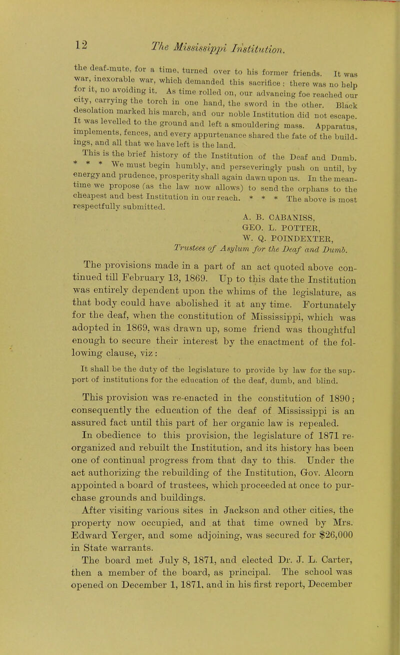 the deaf-mute, for a time, turned over to his former friends. It was war inexorable war, which demanded this sacrifice ; there was no help for It, no avoiding it. As time rolled on, our advancing foe reached our city, carrying the torch in one hand, the sword in the other. Black desolation marked his march, and our noble Institution did not escape It was levelled to the ground and left a smouldering mass. Apparatus, implements, fences, and every appurtenance shared the fate of the build- ings, and all that we have left is the land. ^ This is the brief history of the Institution of the Deaf and Dumb. * * * We must begin humbly, and perseveringly push on until, by energy and prudence, prosperity shall again dawn upon us. In the mean- time we propose fas the law now allows) to send the orphans to the cheapest and best Institution in our reach. * ♦ * The above is most respectfully submitted. A. B. CABANISS, GEO. L. POTTER, W. Q. POINDEXTEE, Trustees of Asylum for the Deaf and Bumh. The provisions made in a part of an act quoted above con- tinued till February 13, 1869. Up to this date the Institution was entirely dependent upon the whims of the legislature, as that body could have abolished it at any time. Fortunately for the deaf, when the constitution of Mississippi, which was adopted in 1869, was drawn up, some friend was thoughtful enough to secure their interest by the enactment of the fol- lowing clause, viz: It shall be the duty of the legislature to provide by law for the sup- port of institutions for the education of the deaf, dumb, and blind. This provision was re-enacted in the constitution of 1890; consequently the education of the deaf of Mississippi is an assured fact until this part of her organic law is repealed. In obedience to this provision, the legislature of 1871 re- organized and rebuilt the Institution, and its history has been one of continual progress from that day to this. Under the act authorizing the rebuilding of the Institution, Gov. Alcorn appointed a board of trustees, which jDroceeded at once to pur- chase grounds and buildings. After visiting various sites in Jackson and other cities, the property now occupied, and at that time owned by Mrs. Edward Yerger, and some adjoining, was secured for $26,000 in State warrants. The board met July 8, 1871, and elected Dr. J. L. Carter, then a member of the board, as princijDal. The school was opened on December 1, 1871, and in his first report, December