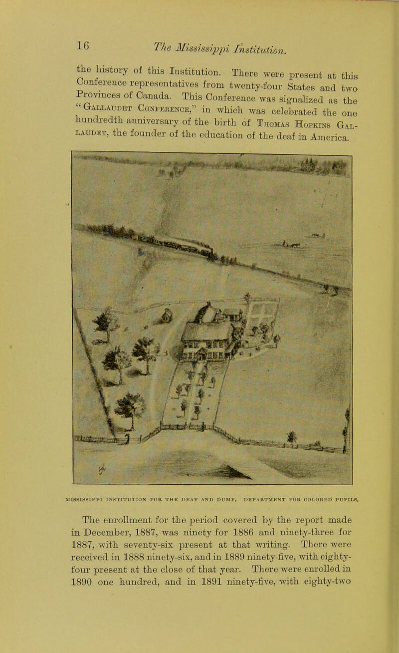 the history of this Institution. There were present at this Conference representatives from twenty-four States and two Provinces of Canada. This Conference was signaHzed as the  Gallaudet Conference, in which was celebrated the one hundredth anniversary of the birth of Thomas Hopkins Gal- laudet, the founder of the education of the deaf in America. MISSISSIPPI INSTITUTION FOR THE DEAF AND DUMP. DEPARTMENT FOR COLORED PUPILS. The enrollment for the period covered by the report made in December, 1887, was ninety for 1886 and ninety-three for 1887, with seventy-six present at that writing. There were received in 1888 ninety-six, and in 1889 ninety-five, with eighty- four present at the close of that year. There were enrolled in 1890 one hundred, and in 1891 ninety-five, with eightj^-two