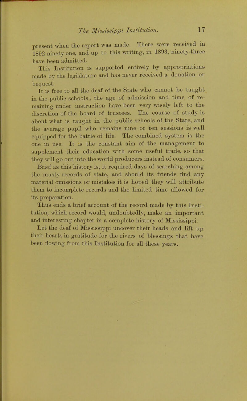 present when the report was made. There were received in 1892 ninety-one, and up to this writing, in 1893, ninety-three have been admitted. This Institution is supported entirely by appropriations made by the legislature and has never received a donation or bequest. It is free to all the deaf of the State who cannot be taught in the pubHc schools; the age of admission and time of re- maining under instruction have been very wisely left to the discretion of the board of trustees. The course of study is about what is taught in the public schools of the State, and the average pupil who remains nine or ten sessions is well equipped for the battle of life. The combined system is the one in use. It is the constant aim of the management to supplement their education with some useful trade, so that they will go out into the world producers instead of consumers. Brief as this history is, it required days of searching among the musty records of state, and should its friends find any material omissions or mistakes it is hoped they will attribute them to incomplete records and the limited time allowed for its preparation. Thus ends a brief account of the record made by this Insti- tution, which record would, undoubtedly, make an important and interesting chapter in a complete history of Mississippi. Let the deaf of Mississippi uncover their heads and lift up their hearts in gratitude for the rivers of blessings that have been flowing from this Institution for all these years.