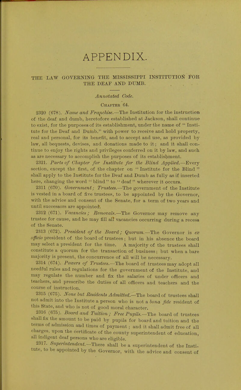 APPENDIX. THE LAW GOVEENING THE MISSISSIPPI INSTITUTION FOR THE DEAF AND DUMB. Annotated Code. Chapter 64. 2320 (678). Name and Fra^Mse.—The Institution for the instruction of the deaf and dumb, heretofore established at Jackson, shall continue to exist, for the purposes of its establishment, under the name of  Insti- tute for the Deaf and Dumb. with power to receive and hold property, real and personal, for its benefit, and to accept and use, as provided by law, all bequests, devises, and donations made to it; and it shall con- tinue to enjoy the rights and privileges conferred on it by law, and such as are necessary to accomplish the purposes of its establishment. 2321. Parts of Chapter for Institute for the Blind Applied.—Every section, except the first, of the chapter on Institute for the Blind  shall apply to the Institute for the Deaf and Dumb as fully as if inserted here, changing the word  blind to  deaf  wherever it occurs. 2311 (670). Government; Trustees.—The government of the Institute is vested in a board of five tnistees, to be appointed by the Governor, with the advice and consent of the Senate, for a term of two years and until successors are appointed. 2312 (671). Vacancies; Removals.—The Governor may remove any trustee for cause, and he may fill all vacancies occurring during a recess of the Senate. 2313 (672). President of the Board; Quorum.—The Governor is ex officio president of the board of trustees ; but in his absence the board may select a president for the time. A majority of the trustees shall constitute a quorum for the transaction of business; but when a bare majority is present, the concurrence of all will be necessary. 2314 (674). Powers of Trustees.—The board of trustees may adopt all needful rules and regulations for the government of the Institute, and may regulate the number and fix the salaries of under officers and teachers, and prescribe the duties of all officers and teachers and the course of instruction. 2315 (675). None but Pesidents Admitted.—The board of trustees shall not admit into the Institute a person who is not a bona fide resident of this State, and who is not of good moral character. 2316 (675). Board and Tuition; Free Pupils.—The board of trustees shall fix the amount to be paid by pupils for board and tuition and the terms of admission and times of payment ; and it shall admit free of all charges, upon the certificate of the county superintendent of education, all indigent deaf persons who are eligible. 2317. Superintendent.—There shall be a superintendent of the Insti- tute, to be appointed by the Governor, with the advice and consent of