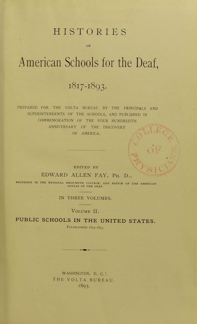 HISTORIES OF American Schools for the Deaf, 1817-1893. PREPARED FOR THE VOLTA BUREAU BY THE PRINCIPALS AND SUPERINTENDENTS OF THE SCHOOLS, AND PUBLISHED IN COMMEMORATION OF THE FOUR HUNDREDTH ANNIVERSARY OF THE DISCOVERY OF AMERICA. EDITED BY v J'''Q:, j EDWARD ALLEN FAY, Ph. D., PROFESSOR IN THE NATIONAL DEAF-MUTE COLLEGE, AND EDITOR OF THE AMERICAN ANNALS OF THE DEAF. IN THREE VOLUMES. Volume II. PUBLIC SCHOOLS IN THE UNITED STATES. Established 1854-1893. WASHINGTON, D. C. : THE VOLTA BUREAU. 1893.