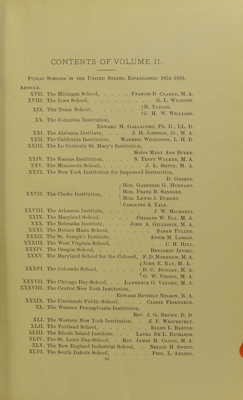 CONTENTS OF VOLUME II. Public Schools in the United States, Established 1854-1893. Akticle. XVII. The Michigan School, .... Teancis D. Clarke, M. A. XVIII. The Iowa School, G. L. Wyckoef. XIX. The Texas School, -(^- ^ayloe. U. H. W. Williams. XX. The Cohimbia Institution, Edward M. Gallatjdet, Ph. D., LL. D. XXI. The Alabama Institute, ... J. H. Johnson, Jr., M. A. XXII. The California Institution, Warring Wilkinson, L. H. D. XXIII. The Le Coutenlx St. Mary's Institution, Sister Mary Ann Burke. XXIV. The Kansas Institution, . . . . S. Teeft Walker, M. A. XXV. The Minnesota School, J. L. Smith, M. A. XXVI. The New York Institution for Improved Instruction, D. Greene. rHon. Gardiner G. Hubbard. XXVII. The Clarke Institution, . J ^^^^^ ^- Sanborn. Hon. Lewis J. Dudley. -Caroline A. Yale. XXVIII. The Arkansas Institute, J. W. Michaels. XXIX. The Maryland School, .... Charles W. Ely, M. A. XXX. The Nebraska Institute, . . . John A. Gillespie, M. A. XXXI. The Horace Mann School, Sarah Fuller. XXXII. The St. Joseph's Institute, Annie M. Larkin. XXXIII. The West Virginia School, C. H. Hlll. XXXIV. The Oregon School, Benjamin Irving. XXXV. The Maryland School for the Colored, F.D.Morrison, M. A. (John E. Kay, M. A. XXXVI. The Colorado School, -<D. C. Dudley, M. A. ^ G W. Veditz, M. a. XXXVII. The Chicago Day-School, . . Lawrence O. Vaught, M. A. XXXVIII. The Central New York Institution, Edward Beverly Nelson, B. A. XXXIX. The Cincinnati Public School, . . . Carrie Fesenbeck. XL. The Western Pennsylvania Institution, Eev. J. G. Brown, D. D. XLI. The Western New York Institution, . Z. F. Wesvervelt. XLIL The Portland School, Ellen L. Barton. XLIII. The Rhode Island Institute, . . Laura De L. Eichards. XLIV. The St. Louis Day-School, . Rev. James H. Cloud, M. A. XLV. The New England Industrial School, . Nellie H. Swett. XLVI. The South Dakota School, Phil. L. Axlino. ill