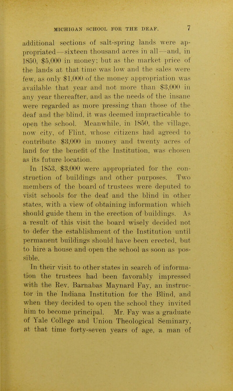 additional sections of salt-spring lands were ap- propriated—sixteen thousand acres in all — and, in 1850, $5,000 in money; but as the market price of the lands at that time was low and the sales were few, as only $1,000 of the money appropriation was available that year and not more than $3,000 in any year thereafter, and as the needs of the insane were regarded as more pressing than those of the deaf and the blind, it was deemed impracticable to open the school. Meanwhile, in 1850, the village, now city, of Flint, whose citizens had agreed to contribute $3,000 in money and twenty acres of land for the benefit of the Institution, was chosen as its future location. In 1853, $3,000 were appropriated for the con- struction of buildings and Other purposes. Two members of the board of trustees were deputed to visit schools for the deaf and the blind in other states, with a view of obtaining information which should guide them in the erection of buildings. As a result of this visit the board wisely decided not to defer the establishment of the Institution until permanent buildings should have been erected, but to hire a house and open the school as soon as pos- sible. In their visit to other states in search of informa- tion the trustees had been favorably impressed with the Rev. Barnabas Maynard Fay, an instruc- tor in the' Indiana Institution for the Blind, and when they decided to open the school they invited him to become principal. Mr. Fay was a graduate of Yale College and Union Theological Seminary, at that time forty-seven years of age, a man of