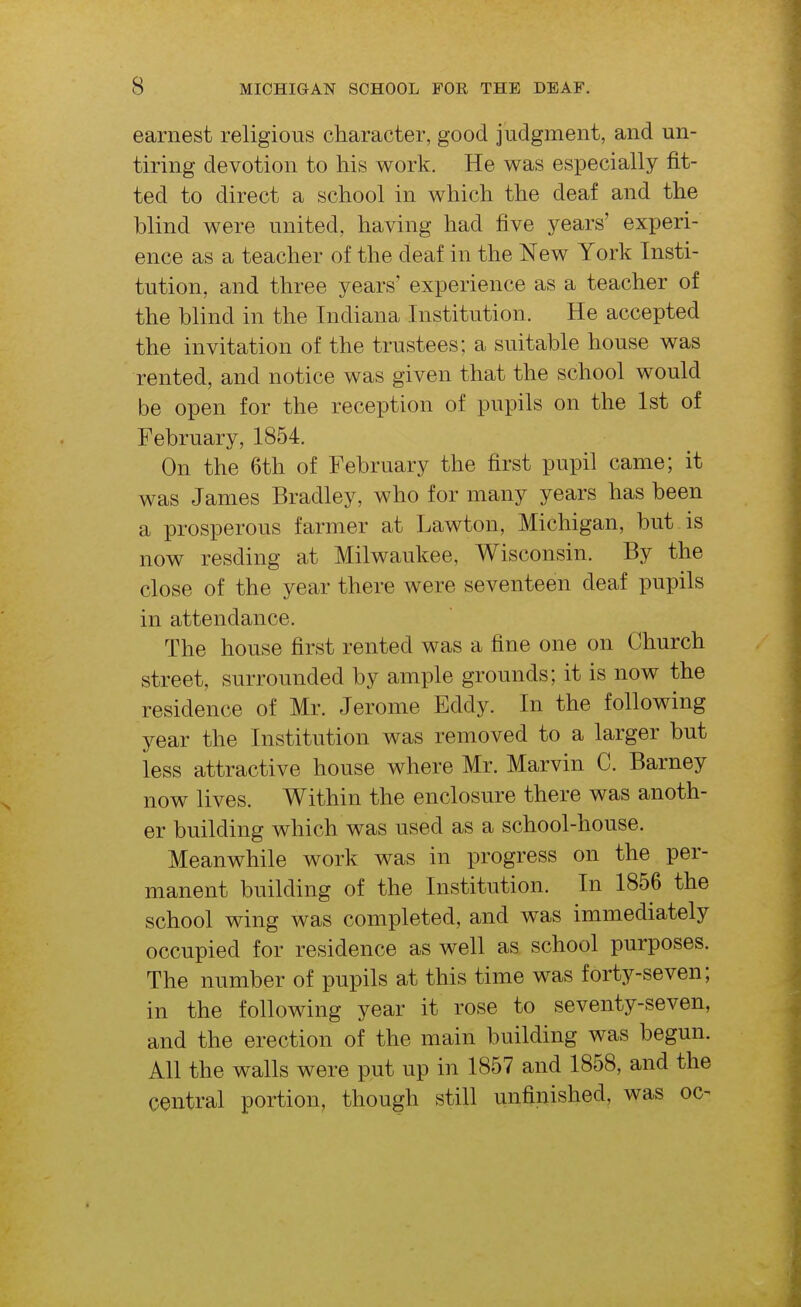 earnest religious character, good judgment, and un- tiring devotion to his work. He was especially fit- ted to direct a school in which the deaf and the blind were united, having had five years' experi- ence as a teacher of the deaf in the New York Insti- tution, and three years' experience as a teacher of the blind in the Indiana Institution. He accepted the invitation of the trustees; a suitable house was rented, and notice was given that the school would be open for the reception of pupils on the 1st of February, 1854. On the 6th of February the first pupil came; it was James Bradley, who for many years has been a prosperous farmer at Lawton, Michigan, but is now resding at Milwaukee, Wisconsin. By the close of the year there were seventeen deaf pupils in attendance. The house first rented was a fine one on Church street, surrounded by ample grounds; it is now the residence of Mr. Jerome Eddy. In the following year the Institution was removed to a larger but less attractive house where Mr. Marvin C. Barney now lives. Within the enclosure there was anoth- er building which was used as a school-house. Meanwhile work was in progress on the per- manent building of the Institution. In 1856 the school wing was completed, and was immediately occupied for residence as well as school purposes. The number of pupils at this time was forty-seven; in the following year it rose to seventy-seven, and the erection of the main building was begun. All the walls were put up in 1857 and 1858, and the central portion, though still unfinished, was oc-