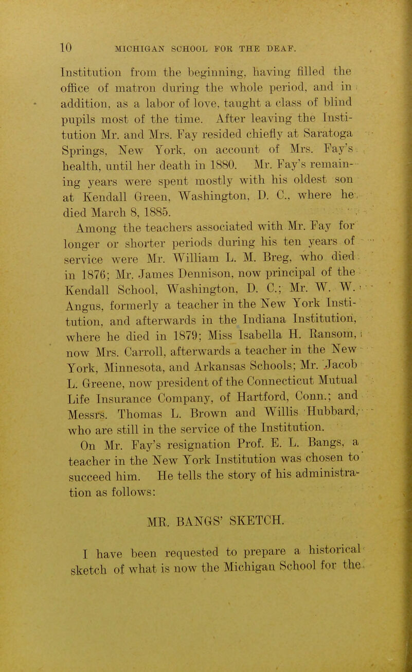 Institution from the beginning, having filled the ofiBice of matron during the whole period, and in ; addition, as a labor of love, taught a class of blind pupils most of the time. After leaving the Insti- tution Mr. and Mrs. Fay resided chiefly at Saratoga Springs, New York, on account of Mrs. Fay's , health, until her death in 1880. Mr. Fay's remain- - ing years were spent mostly with his oldest son at Kendall Green, Washington, D. C, where he, died March 8, 1885. Among the teachers associated with Mr. Fay for longer or shorter periods during his ten years of service were Mr. William L. M. Breg, who died , in 1876; Mr. James Dennison, now principal of the Kendall School, Washington, D. C; Mr. W. W. ^ Angus, formerly a teacher in the New York Insti- tution, and afterwards in the Indiana Institution, where he died in 1879; Miss Isabella H. Ransom, now Mrs. Carroll, afterwards a teacher in the New York, Minnesota, and Arkansas Schools; Mr. Jacob L. Greene, now president of the Connecticut Mutual Life Insurance Company, of Hartford, Conn.; and Messrs. Thomas L. Brown and Willis Hubbard,- who are still in the service of the Institution. On Mr. Fay's resignation Prof. E. L. Bangs, a teacher in the New York Institution was chosen to succeed him. He tells the story of his administra- tion as follows: MR. BANGS' SKETCH. I have been requested to prepare a historical sketch of what is now the Michigan School for the