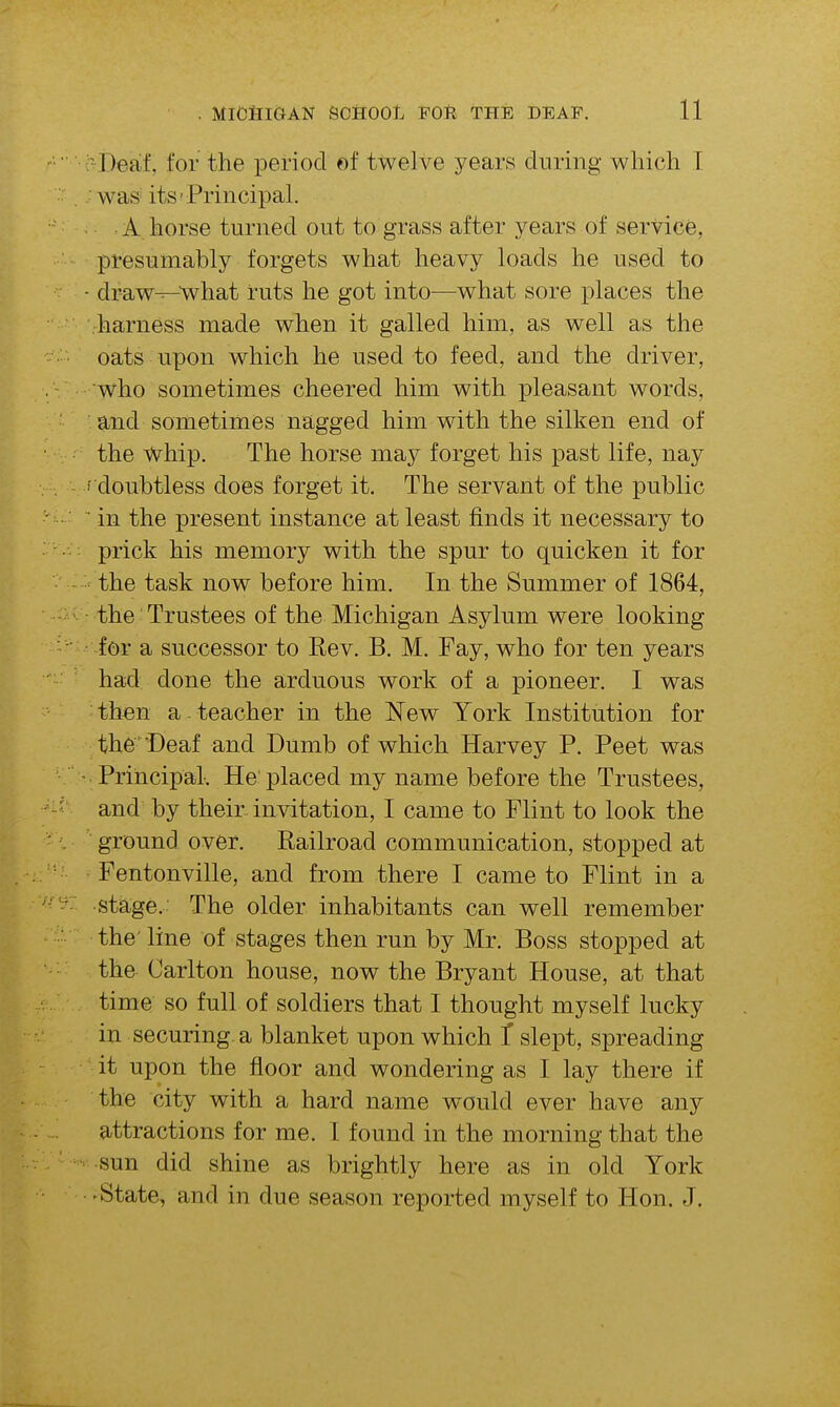  Deaf, for the period of twelve years during which T was its'Principal. A. horse turned out to grass after years of service, presumably forgets what heavy loads he used to ■ draw-^-'what ruts he got into—what sore places the harness made when it galled him, as well as the oats upon which he used to feed, and the driver, who sometimes cheered him with pleasant words, and sometimes nagged him with the silken end of the whip. The horse may forget his past life, nay ' doubtless does forget it. The servant of the public ■ in the present instance at least finds it necessary to prick his memory with the spur to quicken it for the task now before him. In the Summer of 1864, the Trustees of the Michigan Asylum were looking for a successor to Rev. B. M. Fay, who for ten years had done the arduous work of a pioneer. I was then a teacher in the New York Institution for th6Deaf and Dumb of which Harvey P. Peet was Principal. He placed my name before the Trustees, and by their invitation, I came to Flint to look the ground over. Railroad communication, stopped at Fentonville, and from there I came to Flint in a stage. The older inhabitants can well remember the' line of stages then run by Mr. Boss stopped at the Carlton house, now the Bryant House, at that time so full of soldiers that I thought myself lucky in securing-a blanket upon which T slept, spreading it upon the floor and wondering as I lay there if the city with a hard name would ever have any attractions for me. 1 found in the morning that the sun did shine as brightly here as in old York • State, and in due season reported myself to Hon. J.