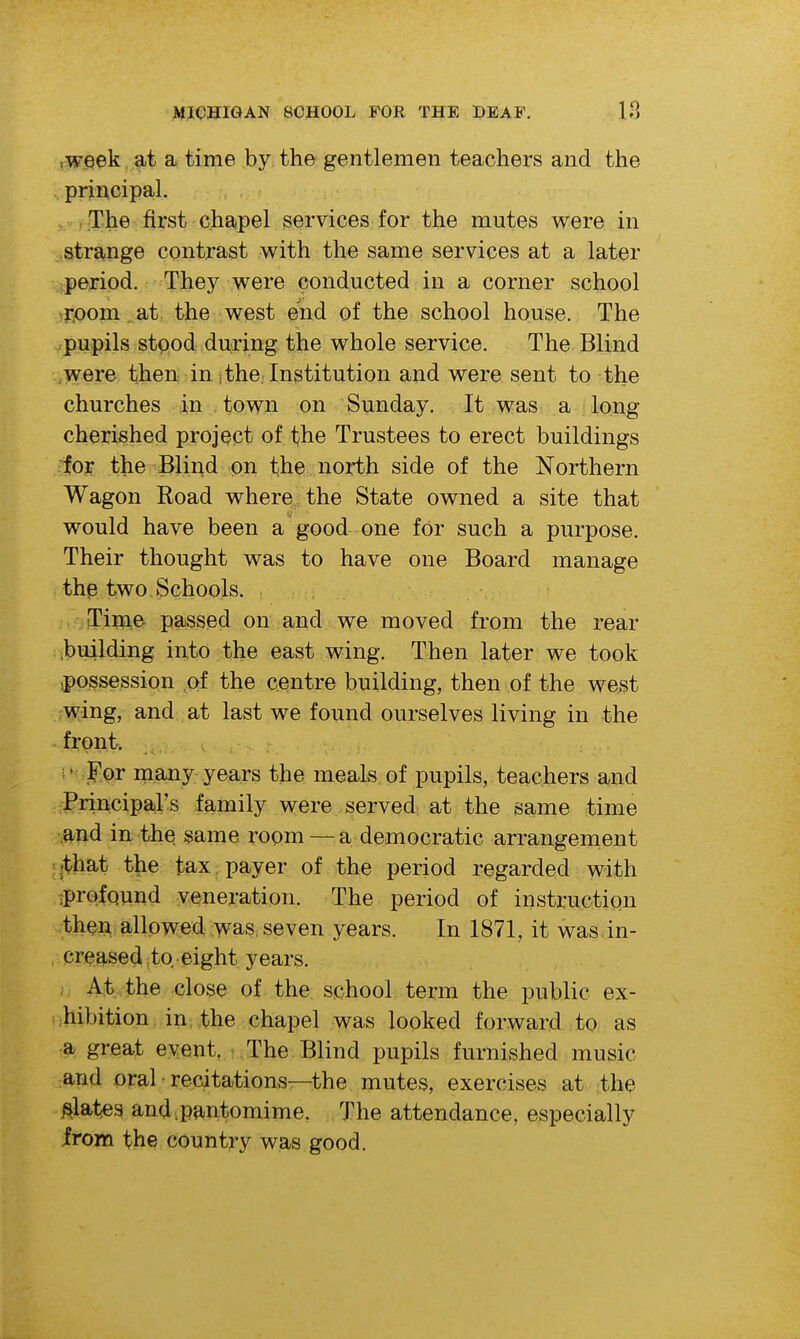 tweek at a time by the gentlemen teachers and the principal. . - The first chapel services for the mutes were in stra?iige contrast with the same services at a later ;period. They were conducted in a corner school •j-oom at the west end of the school house. The pupils stood during the whole service. The Blind ,were then in j the. Institution and were sent to the churches in town on Sunday. It was a long cherished project of t-he Trustees to erect buildings for the Blind on the north side of the Northern Wagon Road where the State owned a site that would have been a good one for such a purpose. Their thought was to have one Board manage thp two Schools. : ■ iTime passed on and we moved from the rear ;building iiito the east wing. Then later we took ipossession of the centre building, then of the west wing, and at last we found ourselves living in the front. .' For inany years the meals of pupils, teachers and Principars family were served at the same time ,and in the same room — a democratic arrangement :|that t^ie tax; payer of the period regarded with tprofqund veneration. The period of instruction then allowed was, seven years. In 1871, it was.in- creased .to eight years. At the close of the school term the public ex- .;hibition in the chapel was looked forward to as a great event. The Blind pupils furnished music and oral • recitations—the mutes, exercises at the plates and .pantomime. The attendance, especially irom the country was good.