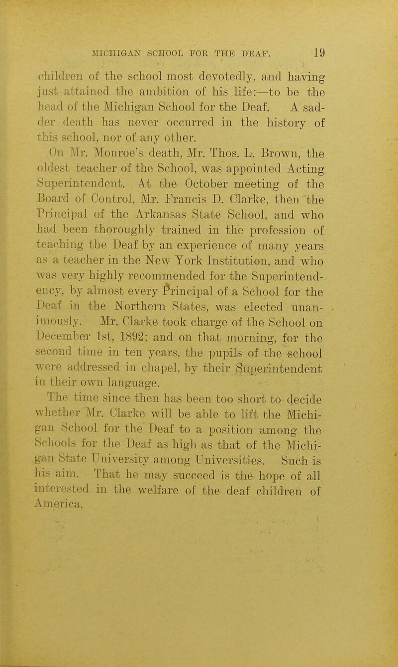 cliildreii oi' the school most devotedly, and having just attained the ambition of his life:—-to be the head of the Michigan School for the Deaf. A sad- der death has never occurred in the history of this school, nor of any other. On Mr. Monroe's death, Mr. Thos. L. Brown, the oldest teacher of the School, v^as appointed Acting Superintendent. At the October meeting of the Board of Control, Mr. Francis D. Clarke, then the Principal of the Arkansas State School, and who had been thoroughly trained in the profession of teaching the Deaf by an experience of many years as a teacher in the New York Institution, and who was very highly recommended for the Superintend- ency, by almost every Principal of a School for the Deaf in the Northern States, was elected unan- imously. Mr. Clarke took charge of the School on December 1st, 1892; and on that morning, for the second time in ten years, the pupils of the school were addressed in chapel, by their Superintendent in their own language. The time since then has been too short to decide whether Mr. Clarke will be able to lift the Michi- gan School for the' Deaf to a position among the Schools for the Deaf as high as that of the Michi- gan State University among Universities. Such is his aim. That he may succeed is the hope of all interested in the welfare of the deaf children of America.