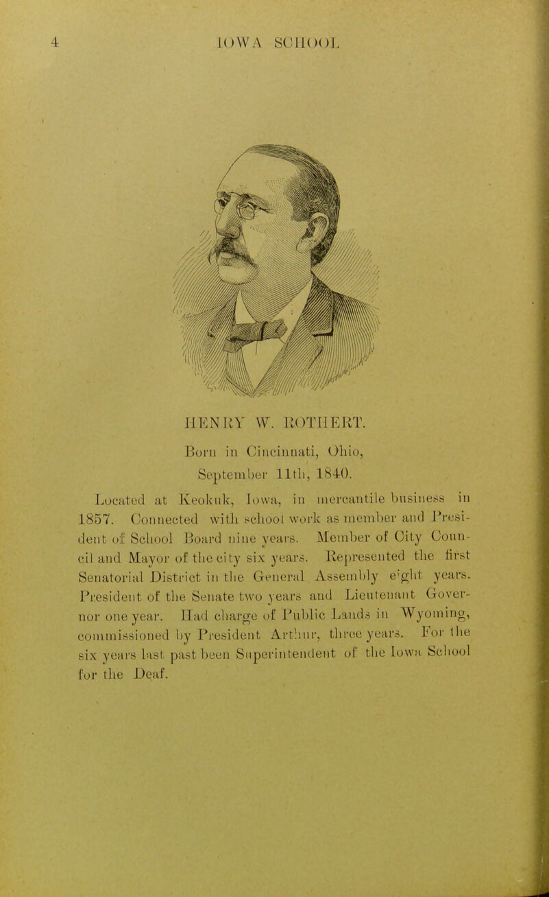 llENliY W. KOTIIERT. Born in Cincinnati, Ohio, September lltli, 1840. Located at Keokuk, Iowa, in mercantile business in 1857. Connected with school work as member and Presi- dent of School Board nine years. Member of City Coun- cil and Mayor of the city six years, llepresented the first Senatorial District in the General Assembly e'^ht years. President of the Senate two years and Lieutenant Gover- nor one year. Had charge of Public Lands in Wyoming, commissioned by President Artliur, three years. For the six years last past been Superintendent of the Iowa School for the Deaf.