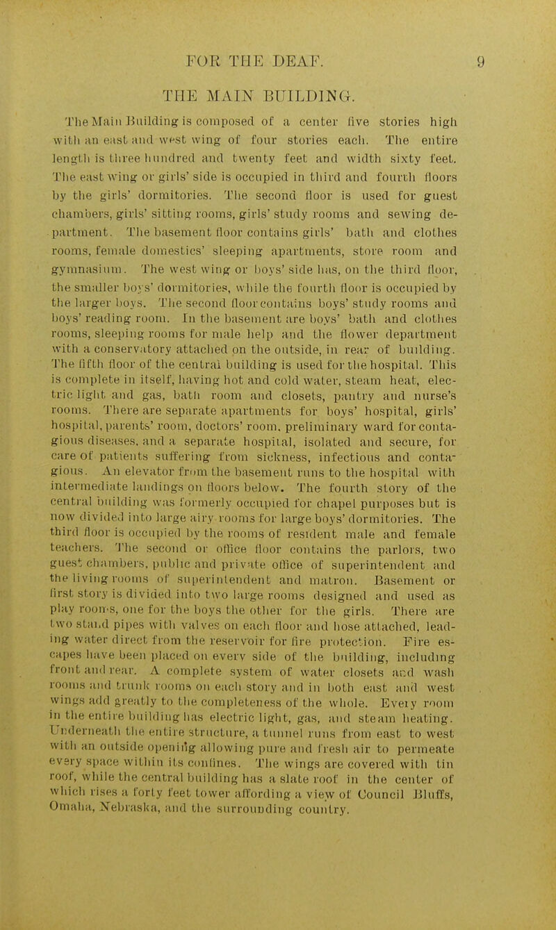 THE MAIN BUILDING. The Main ]iuilding is composed of a center live stories higli with an east and wfst wing of four stones each. The entire lengtli is three imndred and twenty feet and width sixty feet. The east wing or girls' side is occupied in third and fourtli floors by the girls' dormitories. Tiie second floor is used for guest chambers, girls' sitting rooms, girls' study rooms and sewing de- partment. The basement floor contains girls' bath and clothes rooms, female domestics' sleeping apartments, store room and gymnasium. The west wing or boys' side has, on the third floor, the smaller boys' dormitories, while the fourth floor is occupied by the larger boys. The second floor contains boys' study rooms and boys' reading room. In the basement are boys' bath and clothes rooms, sleeping rooms for nuile help and the flower department with a conservatory attaclied on the outside, in rear of building. 'J'he fifth floor of the central building is used for the hospital. This is complete in itself, having hot and cold water, steam heat, elec- tric light and gas, bath room and closets, pantry and nurse's rooms. There are separate apartments for boys' hospital, girls' hospital, parents' room, doctors' room, preliminary ward for conta- gious diseases, and a separate hospital, isolated and secnre, for care of patients suffering fmm sickness, infectious and conta- gious. An elevator fri)m the basement runs to tlie hospital with intermediate landings on floors below. The fourth story of the central building was formerly occupied for chapel purposes but is now divided into large airy rooms for large boys' dormitories. The third floor is occupied by the rooms of resident male and female teachers. 'J'he second or office floor contains the parlors, two guest chambers, public and private office of superintendent and the living rooms of superintendent and matron. Basement or first story is divided into two large rooms designed and used as play roon-s, one for the boys the other for the girls. There are two stand pipes with valves on each floor and hose attached, lead- ing water direct from the reservoir for fire protection. Fire es- capes have been placed on everv side of the building, including front and rear. A complete system of water closets and wash rooms and trunk rooma on each story and in both east aiul west wings add greatly to the completeness of the whole. Eveiy room in the entire building has electric light, gas, and steam heating. Underneath the entire structure, a tunnel runs from east to west with an outside openiilg allowing pure and fresh air to permeate every space within its confines. Tiie wings are covered with tin roof, while the central building has a slate roof in the center of which rises a forty feet tower affording a view of Council Jiluffs, Omaha, Nebraska, and the surrounding country.