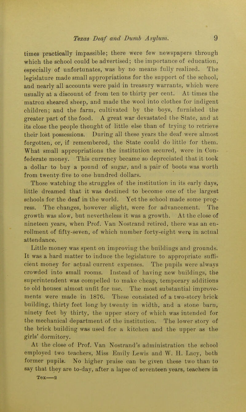 times practically impassible; there were few newspapers through which the school could be advertised; the importauce of education, especially of unfortunates, was by no means fully realized. The legislature made small appropriations for the support of the school, and nearly all accounts were paid in treasury warrants, which were usually at a discount of from ten to thirty per cent. At times the matron sheared sheep, and made the wool into clothes for indigent children; and the farm, cultivated by the boys, furnished the greater part of the food. A great war devastated the State, and at its close the people thought of little else than of trying to retrieve their lost possessions. During all these years the deaf were almost forgotten, or, if remembered, the State could do little for them. What small appropriations the institution secured, were in Con- federate money. This currency became so depreciated that it took a dollar to buy a pound of sugar, and a pair of boots was worth from twenty^five to one hundred dollars. Those watching the struggles of the institution in its early days, little dreamed that it was destined to become one of the largest schools for the deaf in the world. Yet the school made some prog- ress. The changes, however slight, were for advancement. The growth was slow, but nevertheless it was a growth. At the close of nineteen years, when Prof. Van Nostrand retired, there was an en- rollment of fifty-seven, of which number forty-eight were iu actual attendance. Little money was spent on improving the buildings and grounds. It was a hard matter to induce the legislature to appropriate suffi- cient money for actual current expenses. The pupils were always crowded into small rooms. Instead of having new buildings, the superintendent was compelled to make cheap, temporary additions to old houses almost unfit for use. The most substantial improve- ments were made in 1876. These consisted of a two-story brick building, thirty feet long by twenty in width, and a stone barn, ninety feet by thirty, the upper story of which was intended for the mechanical department of the institution. The lower story of the brick building was used for a kitchen and the upper as the girls' dormitory. At the close of Prof. Van Nostrand's administration the school employed two teachers. Miss Emily Lewis and W. H. Lacy, both former pupils. No higher praise can be given these two than to say that they are to-day, after a lapse of seventeen years, teachere in Tex—2