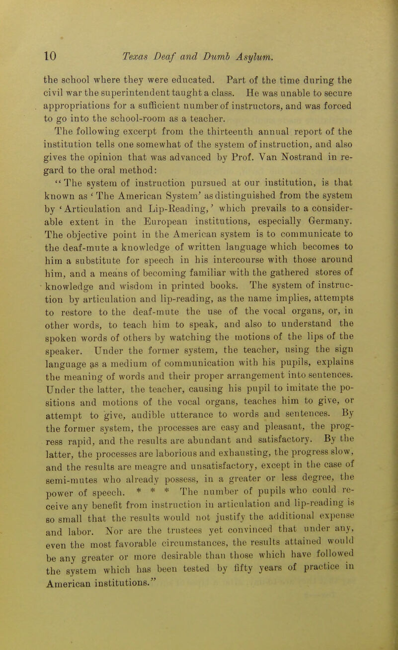 the school where they were educated. Part of the time during the civil war the superintendent taught a class. He was unable to secure appropriations for a sufficient number of instructors, and was forced to go into the school-room as a teacher. The following excerpt from the thirteenth annual report of the institution tells one somewhat of the system of instruction, and also gives the opinion that was advanced by Prof. Van Nostrand in re- gard to the oral method: The system of instruction pursued at our institution, is that known as 'The American System' as distinguished from the system by 'Articulation and Lip-Reading,' which prevails to a consider- able extent in the European institutions, especially Germany. The objective point in the American system is to communicate to the deaf-mute a knowledge of written language which becomes to him a substitute for speech in his intercourse with those around him, and a means of becoming familiar with the gathered stores of knowledge and wisdom in printed books. The system of instruc- tion by articulation and lip-reading, as the name implies, attempts to restore to the deaf-mute the use of the vocal organs, or, in other words, to teach him to speak, and also to understand the spoken words of others by watching the motions of the lips of the speaker. Under the former system, the teacher, using the sign language as a medium of communication with his pupils, explains the meauing of words and their proper arrangement into sentences. Under the latter, the teacher, causing his pupil to imitate the po- sitions and motions of the vocal organs, teaches him to give, or attempt to give, audible utterance to words and sentences. By the former system, the processes are easy and pleasant, the prog- ress rapid, and the results are abundant and satisfactory. By the latter, the processes are laborious and exhausting, the progress slow, and the results are meagre and unsatisfactory, except in the case of semi-mutes who already possess, in a greater or less degree, the power of speech. * * * The number of pupils who could re- ceive any benefit from instruction in articulation and lip-reading is so small that the results would not justify the additional expense and labor. Nor are the trustees yet convinced that under any, even the most favorable circumstances, the results attained would be any greater or more desirable than those which have followed the system which has been tested by fifty years of practice in American institutions.''