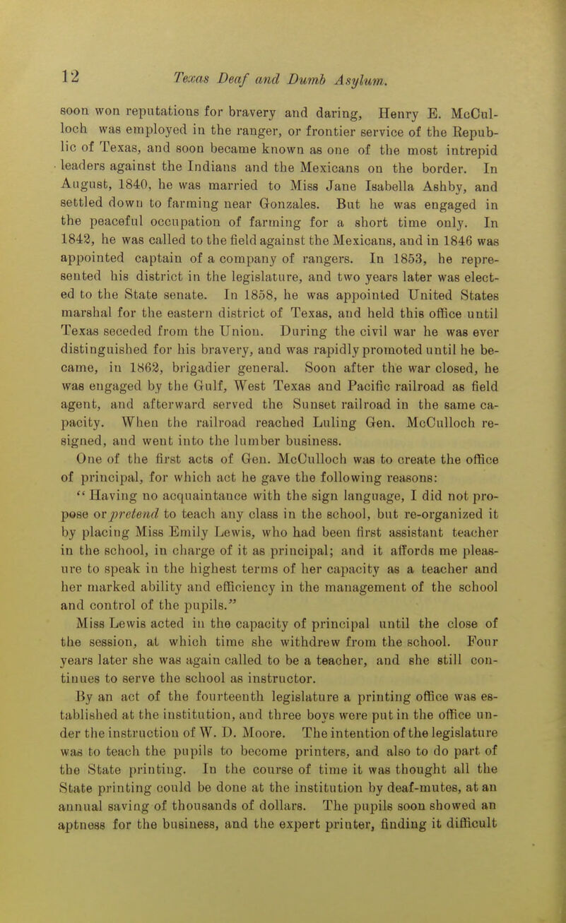 soon won reputations for bravery and daring, Henry E. McOul- loch was employed in the ranger, or frontier service of the Repub- lic of Texas, and soon became known as one of the most intrepid leaders against the Indians and the Mexicans on the border. In August, 1840, he was married to Miss Jane Isabella Ashby, and settled down to farming near Gonzales. But he was engaged in the peaceful occupation of farming for a short time only. In 1843, he was called to the field against the Mexicans, and in 1846 was appointed captain of a company of rangers. In 1853, he repre- sented his district in the legislature, and two years later was elect- ed to the State senate. In 1858, he was appointed United States marshal for the eastern district of Texas, and held this office until Texas seceded from the Union. During the civil war he was ever distinguished for his bravery, and was rapidly promoted until he be- came, in 1862, brigadier general. Soon after the war closed, he was engaged by the Gulf, West Texas and Pacific railroad as field agent, and afterward served the Sunset railroad in the same ca- pacity. When the railroad reached Luling Gen. McCulloch re- signed, and went into the lumber business. One of the first acts of Gen. McCulloch was to create the office of principal, for which act he gave the following reasons: Having no acquaintance with the sign language, I did not pro- pose pretend to teach any class in the school, but re-organized it by placing Miss Emily Lewis, who had been first assistant teacher in the school, in charge of it as principal; and it affords me pleas- ure to speak in the highest terms of her capacity as a teacher and her marked ability and efficiency in the management of the school and control of the pupils. Miss Lewis acted in the capacity of principal until the close of the session, at which time she withdrew from the school. Four years later she was again called to be a teacher, and she still con- tinues to serve the school as instructor. By an act of the fourteenth legislature a printing office was es- tablished at the institution, and three boys wore put in the office un- der the instruction of W. D. Moore. The intention of the legislature was to teach the pupils to become printers, and also to do part of the State printing. In the conrse of time it was thought all the State printing could be done at the institution by deaf-mutes, at an annual saving of thousands of dollars. The pupils soon showed an aptness for the business, and the expert printer, finding it difficult