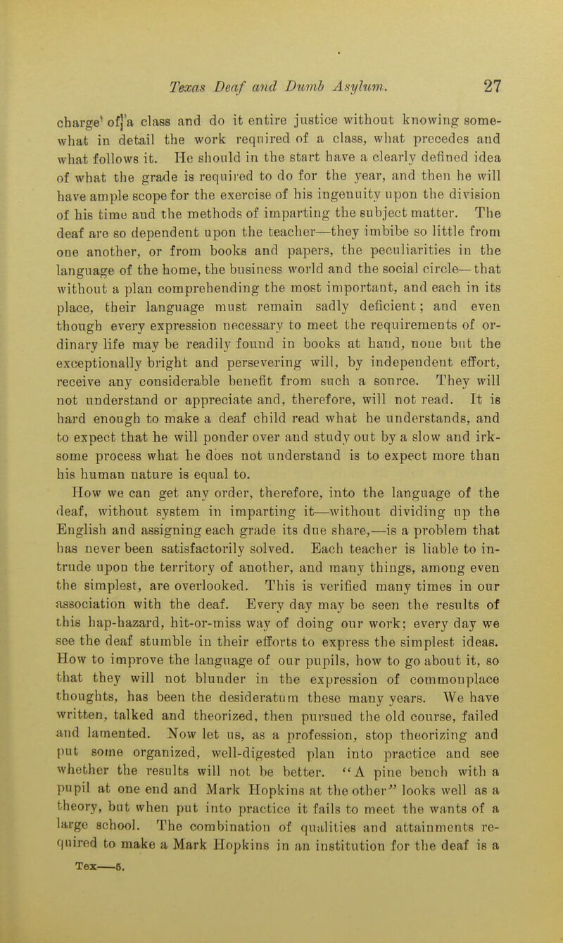 charge' ofj'a class and do it entire justice without knowing some- what in detail the work required of a class, what precedes and what follows it. He should in the start have a clearly defined idea of what the grade is required to do for the year, and then he will have ample scope for the exercise of his ingenuity upon the division of his time and the methods of imparting the subject matter. The deaf are so dependent upon the teacher—they imbibe so little from one another, or from books and papers, the peculiarities in the language of the home, the business world and the social circle—that without a plan comprehending the most important, and each in its place, their language must remain sadly deficient; and even though every expression necessary to meet the requirements of or- dinary life may be readily found in books at hand, none but the exceptionally bright and persevering will, by independent efPort, receive any considerable benefit from such a source. They will not understand or appreciate and, therefore, will not read. It is hard enough to make a deaf child read what he understands, and to expect that he will ponder over and study out by a slow and irk- some process what he does not understand is to expect more than his human nature is equal to. How we can get any order, therefore, into the language of the deaf, without system in imparting it—without dividing up the English and assigning each grade its due share,—is a problem that has never been satisfactorily solved. Each teacher is liable to in- trude upon the territory of another, and many things, among even the simplest, are overlooked. This is verified many times in our association with the deaf. Every day may be seen the results of this hap-hazard, hit-or-miss way of doing our work; every day we see the deaf stumble in their efforts to express the simplest ideas. How to improve the language of our pupils, hoAV to go about it, so that they will not blunder in the expression of commonplace thoughts, has been the desideratum these many years. We have written, talked and theorized, then pursued the old course, failed and lamented. Now let us, as a profession, stop theorizing and put some organized, well-digested plan into practice and see whether the results will not be better. ''A pine bench with a pupil at one end and Mark Hopkins at the other looks well as a theory, but when put into practice it fails to meet the wants of a large school. The combination of qualities and attainments re- quired to make a Mark Hopkins in an institution for the deaf is a Tex 5.