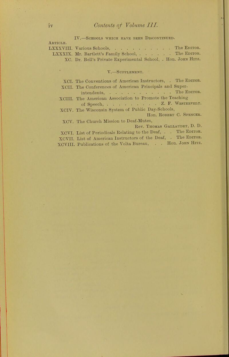 IV.—Schools which have been Discontinued. Aeticle. LXXXVIII. Various Schools, The Editob. LXXXIX. Mr. Bartlett's Family School, The Editor. XO. Dr. Bell's Private Experimental School, . Hon. John Hitz. V.—Supplement. XOI. The Conventions of American Instructors, . The Editob. XCII. The Conferences of American Principals and Super- intendents, The Editob. XCIII. The American Association to Promote the Teaching of Speech, Z. F. Westeevelt. XCIV. The Wisconsin System of Public Day-Schools, Hon. EoBEBT C. Spenobb. XOV. The Church Mission to Deaf-Mutes, Kev. Thomas Gallaudet, D. D. XCVI. List of Periodicals Kelating to the Deaf, . . The Editob. XGVII. List of American Instructors of the Deaf, . The Editob. XCVm. Publications of the Volta Biu-eau, . . Hon. John Hitz.