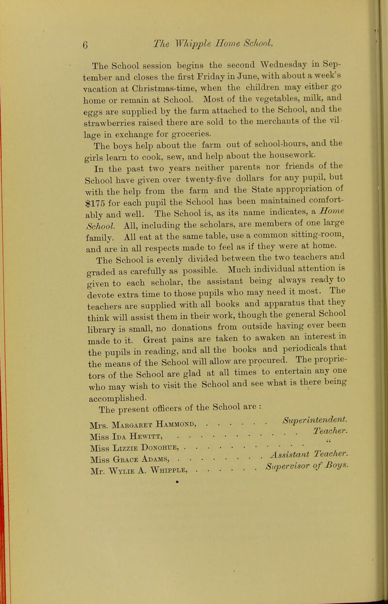 The Scliool session begins the second Wednesday in Sep- tember and closes the first Friday in June, with about a week's vacation at Christmas-time, when the chiklren may either go home or remain at School. Most of the vegetables, milk, and eggs are supplied by the farm attached to the School, and the strawberries raised there are sold to the merchants of the vil- lage in exchange for groceries. The boys help about the farm out of school-hours, and the girls learn to cook, sew, and help about the housework. In the past two years neither parents nor friends of the School have given over twenty-five dollars for any pupil, but with the help from the farm and the State appropriation of $175 for each pupil the School has been maintained comfoi-t- ably and well. The School is, as its name indicates, a Home School. All, including the scholars, are members of one large family. All eat at the same table, use a common sitting-room, and are in all respects made to feel as if they were at home. The School is evenly divided between the two teachers and graded as carefully as possible. Much individual attention is given to each scholar, the assistant being always ready to devote extra time to those pupils who may need it most. The teachers are supphed with all books and apparatus that they think wm assist them in their work, though the general School library is small, no donations from outside having ever been made to it. Great pains are taken to awaken an interest in the pupils in reading, and all the books and periodicals that the means of the School wiU aUow are pr9cured. The proprie- tors of the School are glad at all times to entertain any one who may wish to visit the School and see what is there bemg accomplished. The preseat officers of the School are : Mrs. Makoaket Hammokd, Superintendent. -r TT . • Teacher. Miss Ida Hewitt, Miss Lizzie Donohue, Miss Gkace Adams, Mr. Wylie A. Whipple, Supermsor oS Boy..