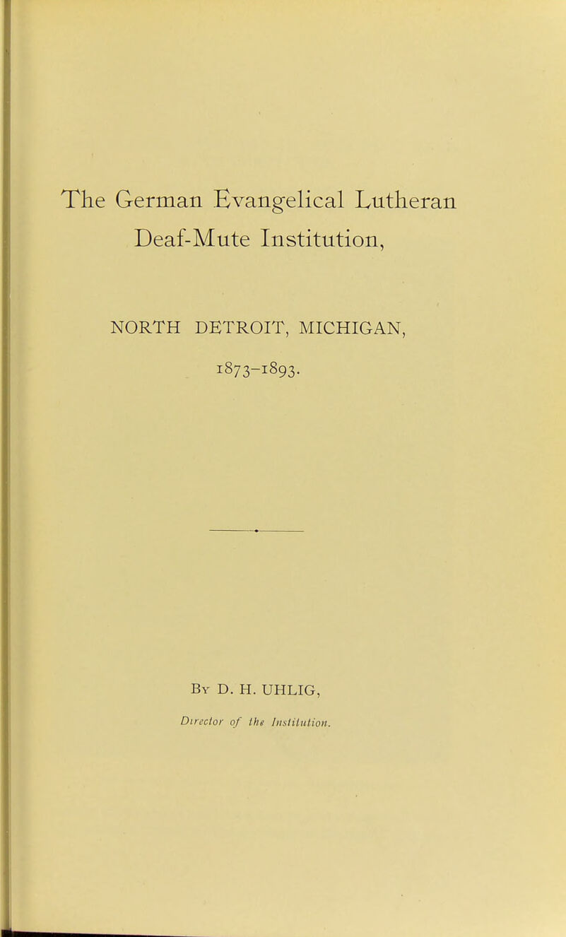 e German Evangelical Lutheran Deaf-Mute Institution, NORTH DETROIT, MICHIGAN, 1873-1893. By D. H. UHLIG, Director of the lustitution.