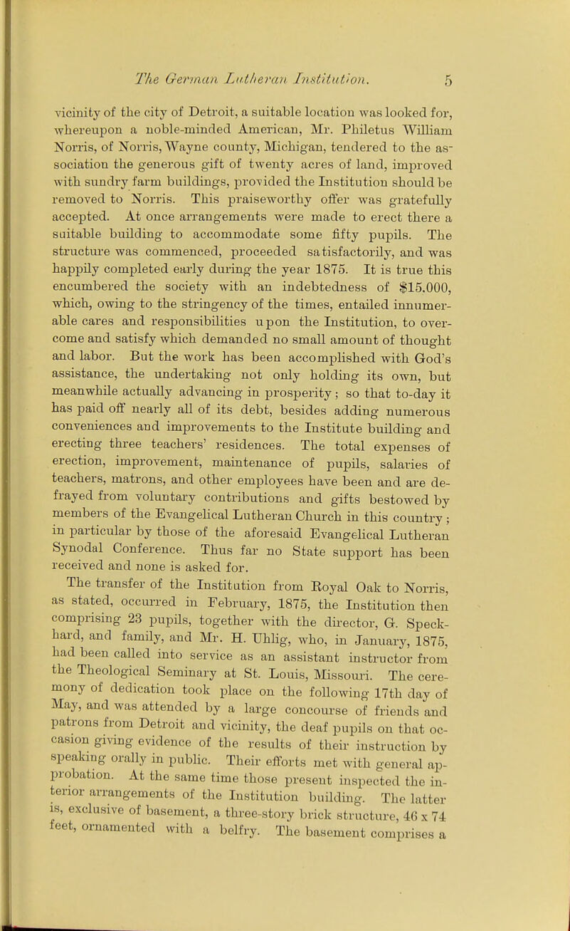 yicinity of the city of Detroit, a suitable location was looked for, whereupon a noble-minded American, Mr. Philetus William Norris, of Norris, Wayne county, Michigan, tendered to the as- sociation the generous gift of twenty acres of land, improved with sundry farm buildings, provided the Institution should be removed to Norris. This praiseworthy offer was gratefully accepted. At once arrangements were made to erect there a suitable building to accommodate some fifty pupils. The structm-e was commenced, proceeded satisfactorily, and was happily completed early during the year 1875. It is true this encumbered the society with an indebtedness of $15,000, which, owing to the stringency of the times, entailed innumer- able cares and responsibilities upon the Institution, to over- come and satisfy which demanded no small amount of thought and labor. But the work has been accomplished with God's assistance, the undertaking not only holding its own, but meanwhile actually advancing in prosperity ; so that to-day it has paid oflf nearly all of its debt, besides adding numerous conveniences and improvements to the Institute building and erecting three teachers' residences. The total expenses of erection, improvement, maintenance of pupils, salaries of teachers, matrons, and other employees have been and are de- frayed from voluntary contributions and gifts bestowed by members of the EvangeHcal Lutheran Church in this country; in particular by those of the aforesaid Evangelical Lutheran Synodal Conference. Thus far no State support has been received and none is asked for. The transfer of the Institution from Koyal Oak to Norris, as stated, occurred in February, 1875, the Institution then comprising 23 pupils, together with the director, G. Speck- hard, and family, and Mr. H. Uhlig, who, in January, 1875, had been called into service as an assistant instructor from the Theological Seminary at St. Louis, Missouri. The cere- mony of dedication took place on the following 17th day of May, and was attended by a large concourse of friends and patrons from Detroit and vicinity, the deaf pupils on that oc- casion giving evidence of the results of their instruction by speaking orally in public. Their efforts met with general ap- probation. At the same time those present inspected the in- tenor arrangements of the Institution building. The latter IS, exclusive of basement, a three-story brick structure, 46 x 74 feet, ornamented with a belfry. The basement comprises a