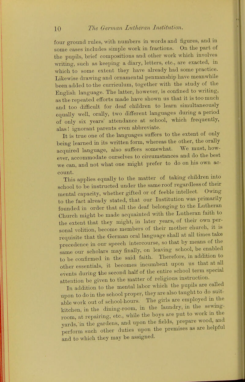 four ground rules, with numbers in words and figures, and in some cases includes simple work in fractions. On the part of the pupils, brief compositions and other work which involves writing, such as keeping a diary, letters, etc., are exacted, in which to some extent they have already had some practice. Likewise drawing and ornamental penmanship have meanwhile been added to the curriculum, together with the study of the EngHsh language. The latter, however, is confined to writing, as the repeated efforts made have shown us that it is too much and too difdcult for deaf children to learn simultaneously equally well, orally, two different languages during a period of only six years' attendance at school, which frequently, alas ! ignorant parents even abbreviate. It is true one of the languages suffers to the extent of only being learned in its written form, whereas the other, the orally acquired language, also suffers somewhat. We must, how- ever, accommodate ourselves to circumstances and do the best we can, and not what one might prefer to do on his own ac- count. This applies equally to the matter of taking children mto school to be instructed under the same roof regardless of their mental capacity, whether gifted or of feeble inteUect. Owing to the fact already stated, that our Institution was primarily founded in order that all the deaf belonging to the Lutheraa Church might be made acquainted with the Lutheran faith to the extent that they might, in later years, of theii- own per- sonal volition, become members of their- mother church, it is requisite that the German oral language shaU at all times take precedence in our speech intercourse, so that by means of the same our scholars may finally, on leaving school, be enabled to be confirmed in the said faith. Therefore, in addition to other essentials, it becomes incumbent upon us that at all events during the second half of the entire school term special attention be given to the matter of religious instruction. In addition to the mental labor which the pupils are caUed iipon to do in the school proper, they are also taught to do suit- able work out of school-hours. The girls are employed m the kitchen, in the dining-room, in the laundry, in the sewing- room, at repairing, etc., while the boys are put to work m the yards, in the gardens, and upon the fields, prepare wood aaid perform such other duties upon the premises as ai-e helpful and to which they may be assigned.