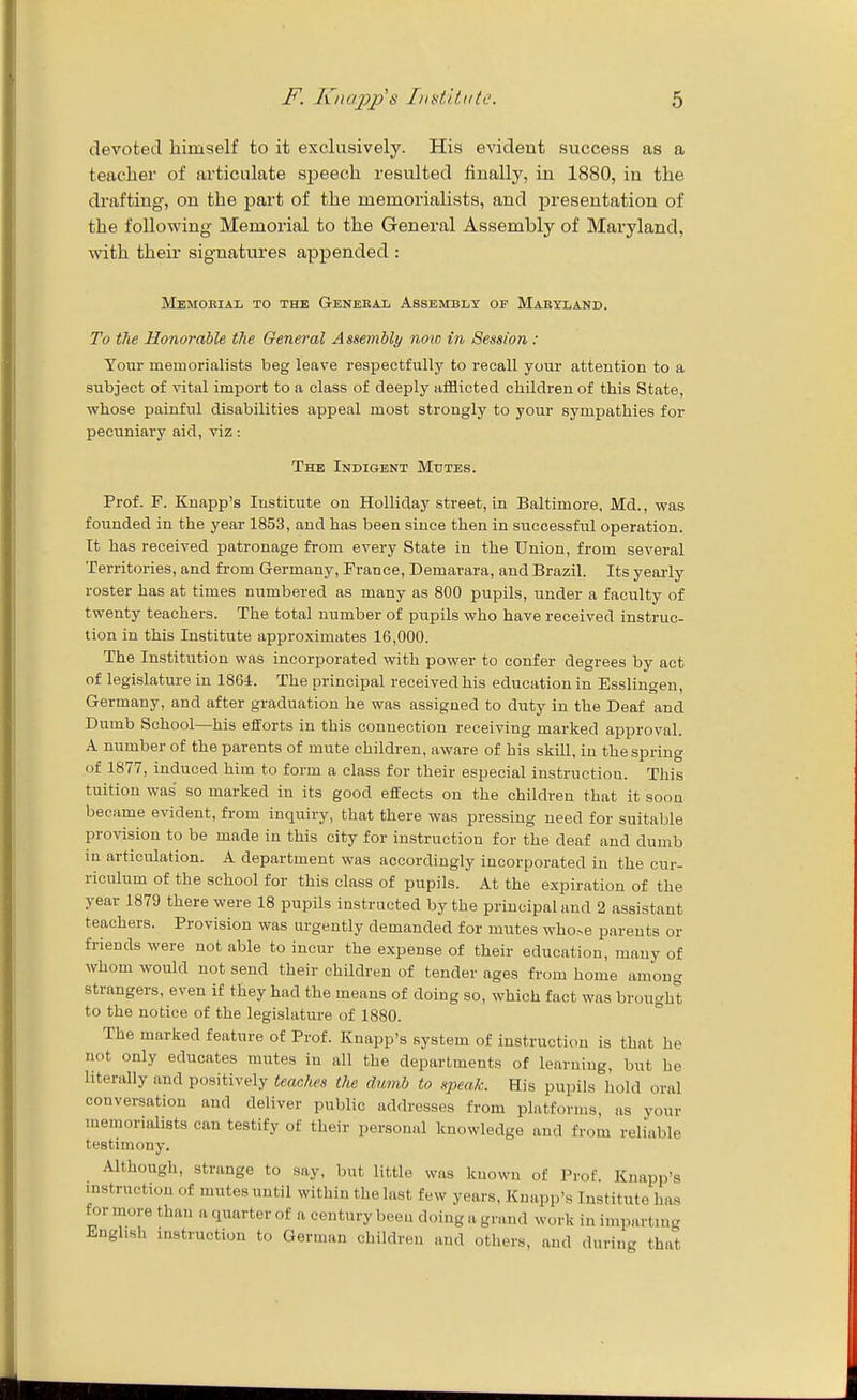 devofcecl himself to it exclusively. His evident success as a teacher of articulate speech resulted finally, in 1880, in the drafting, on the part of the memorialists, and presentation of the following Memorial to the General Assembly of Maryland, with their signatures appended : Memoeial to the Genebal Assembly of Mabyland. To the Honorable the General Assembly now in Session : Your memorialists beg leave respectfully to recall your attention to a subject of vital import to a class of deeply afflicted children of this State, whose painful disabilities appeal most strongly to your sympathies for pecuniary aid, viz: The Indigent Mutes. Prof. F. Kuapp's Institute on Holliday street, in Baltimore, Md., was founded in the year 1853, and has been since then in successful operation. It has received patronage from every State in the Union, from several Territories, and from Germany, France, Demarara, and Brazil. Its yearly roster has at times numbered as many as 800 pupils, under a faculty of twenty teachers. The total number of piipils who have received instruc- tion in this Institute approximates 16,000. The Institution was incorporated with power to confer degrees by act of legislature in 1864. The principal received his education in Esslingen, Germany, and after gi-aduation he was assigned to duty in the Deaf and Dumb School—his efforts in this connection receiving marked approval. A number of the parents of mute children, aware of his skill, in the spring of 1877, induced him to form a class for their especial instruction. This tuition was so marked in its good effects on the children that it soon became evident, from inquiry, that there was pressing need for suitable provision to be made in this city for instruction for the deaf and dumb in articulation. A department was accordingly incorporated in the cur- riculum of the school for this class of pupils. At the expiration of the year 1879 there were 18 pupils instructed by the principal and 2 assistant teachers. Provision was urgently demanded for mutes who.-e parents or friends were not able to incur the expense of their education, many of whom would not send their children of tender ages from home among strangers, even if they had the means of doing so, which fact was brought to the notice of the legislature of 1880. The marked feature of Prof. Knapp's system of instruction is that he not only educates mutes in all the departments of learning, but he literally and positively teaches the dumb to speak. His pupils hold oral conversation and deliver public addresses from platforms, as your memorialists can testify of their personal knowledge and from reliable testimony. Althoitgh, strange to say, but little was known of Prof. Knapp's mstruction of mutes until within the last few years, Knapp's Institute ha.s for naore than a quarter of a century been doing a grand work in imparting English instruction to German children and others, and during that