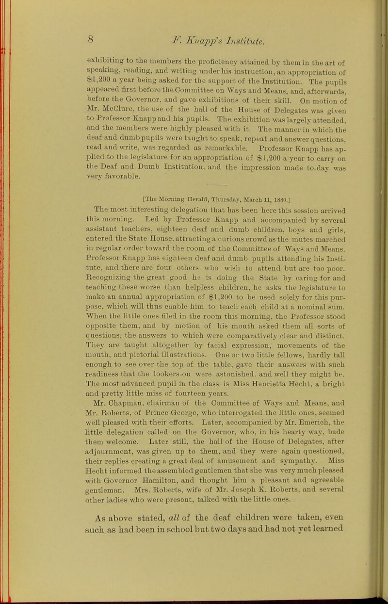 exlubitiug to the members the proficiency iittained by themiu the art of speaking, reading, and writing under his instruction, an appropriation of $1,200 a year being asked for the support of the Institution. The pupils appeared first before the Committee on Ways and Means, and, afterwards, before the Governor, and gave exhibitions of their skill. Ou motion of Mr. MeChire, the use of the hall of the House of Delegates was giveu to Professor Knapp and his pupils. The exhibition was largely attended, and the members were highly pleased with it. The manner in which the deaf and dumb pupils were taught to speak, repeat and answer questions, read and write, was regarded as remarkable. Professor Knapp has ap- plied to the legislature for an appropriation of 11,200 a year to carry on the Deaf and Dumb Institution, and the impression made to-day was very favorable. [The Morniug Herald, Thursday, March 11, 188(1.] The most interesting delegation that has been here this session arrived this morning. Led by Professor Knapp and accompanied by several assistant teachers, eighteen deaf and dumb children, boys and girls, entered the State House, attracting a curious crowd as the mutes marched in regular order toward the room of the Committee of Ways and Means. Professor Knapp has eighteen deaf and dumb pupils attending his Insti- tute, and there are four others who wish to attend but are too poor. Eecoguiziug the great good he is doing the State by caring for and teaching these worse than helpless children, he asks the legislature to make an anut^al appropriation of f1,200 to be used solely for this pur- pose, which will thus euable him to teach each child at a nominal sum. When the little ones filed in the room this morning, the Professor stood opposite them, and by motion of his mouth asked them all sorts of questions, the answers to which were comparatively clear and distinct. They are taught altogether by facial expression, movements of the mouth, and pictorial illustrations. One or two little fellows, hardly tall enough to see over the to^j of the table, gave their answers with such readiness that the lookers-on were astonished, and well they might be. The most advanced piipil in the class is Miss Henrietta Hecht, a bright and pretty little miss of fourteen years. Mr. Chapman, chairman of the Committee of Ways and Means, and Mr. Roberts, of Prince George, who interrogated the little ones, seemed well pleased with their eiforts. Later, accompanied by Mr. Emerich, the little delegation called on the Governor, who, in his hearty way, bade them welcome. Later still, the hall of the House of Delegates, after adjournment, was given up to them, and they were again questioned, their replies creating a great deal of amusement and sympathy. Miss Hecht informed the assembled gentlemen that she was very much pleased with Governor Hamilton, and thought him a pleasant and agreeable gentleman. Mrs. Eoberts, wife of Mr. Joseph K. Roberts, and several other ladies who were in-eseut, talked with the little ones. As above stated, all of the deaf children were taken, even such as had been in school but two days and had not yet learned