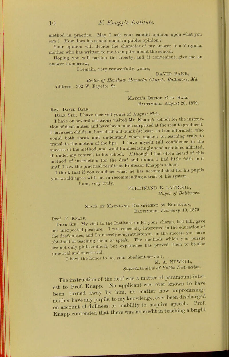 method in practice. May I ask your candid opinion upon what you saw ? How does his school stand in public opinion ? Your opinion will decide the character of my answer to a Virginian mother who has written to me to inquire about the school. Hoping you will pardon the liberty, and, if convenient, give me an answer to-morrow, I remain, very respectfully, yours, DAVID BAER, Rector of Eenshaw Memorial Church, Baltimore, Md. Address : 302 W. Fayette St. Mayoe's Office, City Hall, Baltimore, August 28, 1879. Eev. David Baek. Deae Sib : I have received yours of August 27th. I have on several occasions visited Mr. Kaapp's school for the instruc- tion of deaf-mutes, and have been much surprised at the results produced. I have seen children, born deaf and dumb (at least, so I am informed), who could both speak and understand when spoken to, learning truly to translate the motion of the lips. I have myself full confidence in the success of his method, and would unhesitatingly send a child so afflicted, if under my control, to his school. Although I had often heard of this method of instruction for the deaf and dumb, I had little faith in it until I saw the practical results at Professor Knapp's school. I think that if you could see what he has accomplished for his pupils you would agree with me in recommending a trial of his system. I am, very truly, FEKDINAND b. latrobe. Mayor of Baltimore. State of Maryland, Department or Education, Baltimore, February 10, 1879. Prof. P. KNiiPP. Dear Sir • My visit to the Institute under your charge, last fall, gave me unexpected pleasure. I was especially interested in the education of the deaf-mutes, and I sincerely congratulate you on the success you have obtained in teaching them to speak. The methods which you pursue are not only philosophical, but experience has proved them to be also practical and successful. I have the honor to be, your obedient servant, M. A. NEWELL, Superintendent of Public Instrtuition. The instruction of the deaf was a matter of paramount inter- est to Prof. Knapp. No appHcaut was ever known to have been turned away by him, no matter how unpronusmg; neither have any pupils, to my knowledge, ever been discharged on account of dullness or inability to acquii-e speech. Frot. Knapp contended that there was no credit in teachmg a bright