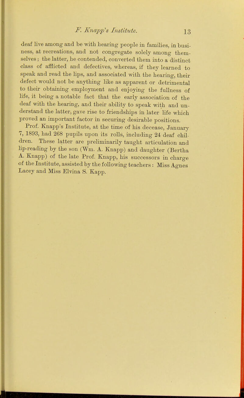 deaf live among and be with hearing peoj^le in families, in busi- ness, at recreations, and not congregate solely among them- selves ; the latter, he contended, converted them into a distinct class of afflicted and defectives, whereas, if they learned to speak and read the lips, and associated with the hearing, their defect would not be anything like as apparent or detrimental to theu- obtaining employment and enjoying the fullness of life, it being a notable fact that the early association of the deaf with the hearing, and their ability to speak with and un- derstand the latter, gave rise to friendships in later life which proved an important factor in securing desirable positions. Prof. Knapp's Institute, at the time of his decease, January 7, 1893, had 268 pupils upon its rolls, including 24 deaf chil- dren. These latter are preliminarily taught articulation and lip-reading by the son (Wm. A. Knapp) and daughter (Bertha A. Knapp) of the late Prof. Knapp, his successors in charge of the Institute, assisted by the following teachers : Miss Agnes liacey and Miss Elvina S. Kapp.