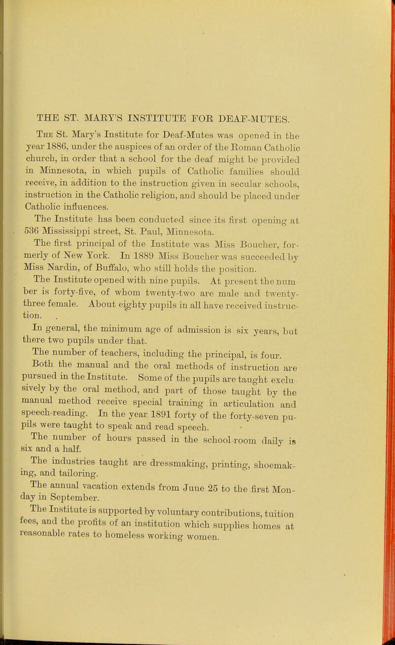 The St. Mary's Institute for Deaf-Mutes was opened in the year 1886, under the auspices of an order of the Romaa Catholic chm-ch, in order that a school for the deaf might be provided in Minnesota, in which pupils of Catholic families should receive, in addition to the instruction given in secular schools, instruction in the Catholic religion, and should be placed under Catholic influences. The Institute has been conducted since its first opening at 536 Mississippi street, St. Paul, Minnesota. The first principal of the Institute was Miss Boucher, for- merly of New York. In 1889 Miss Boucher was succeeded by Miss Nardin, of Buffalo, who still holds the position. The Institute opened with nine pupils. At present the num ber is forty-five, of whom twenty-two are male and twenty- three female. About eighty pupils in all have received instruc- tion. In general, the minimum age of admission is six years, but there two pupils under that. The number of teachers, including the principal, is four. Both the manual and the oral methods of instruction are pursued in the Institute. Some of the pupils are taught exclu- sively by the oral method, and part of those taught by the manual method receive special training in articulation and speech-reading. In the year 1891 forty of the forty-seven pu- pils were taught to speak and read speech. The number of hours passed in the school-room daily is six and a half. The industries taught are di-essmaking, printing, shoemak- ing, and tailoring. The annual vacation extends from June 25 to the first Mon- day in September. The Institute is supported by voluntary contributions, tuition fees, and the profits of an institution which supplies homes at reasonable rates to homeless working women.