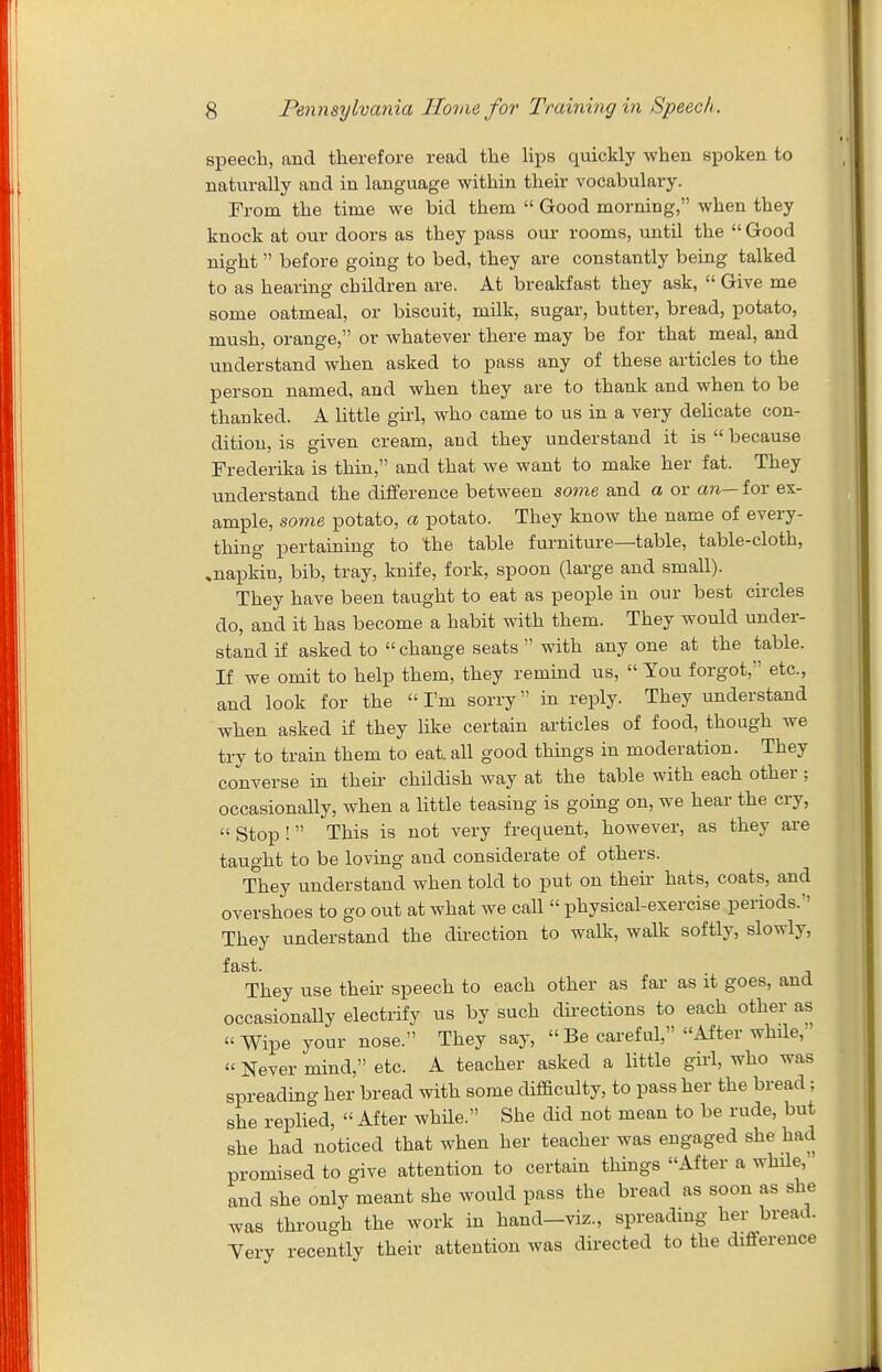 speech, and therefore read the lips quickly when spoken to naturally and in language within their vocabulary. From the time we bid them  Good morning, when they knock at our doors as they pass our rooms, until the  Good night before going to bed, they are constantly being talked to as hearing children are. At breakfast they ask,  Give me some oatmeal, or biscuit, milk, sugar, butter, bread, potato, mush, orange, or whatever there may be for that meal, and understand when asked to pass any of these articles to the person named, and when they are to thank and when to be thanked. A little girl, who came to us in a very dehcate con- dition, is given cream, and they understand it is  because Frederika is thin, and that we want to make her fat. They understand the difference between some and a or an— for ex- ample, some potato, a potato. They know the name of every- thing pertaining to the table furniture—table, table-cloth, ^napkin, bib, tray, knife, fork, spoon (large and small). They have been taught to eat as people in our best circles do, and it has become a habit with them. They would under- stand if asked to  change seats  with any one at the table. If we omit to help them, they remind us,  You forgot, etc., and look for the I'm sorry in reply. They understand when asked if they like certain articles of food, though we try to train them to eat. all good things in moderation. They converse in their childish way at the table with each other; occasionally, when a little teasing is going on, we hear the cry,  Stop !  This is not very frequent, however, as they are taught to be loving and considerate of others. They understand when told to put on then- hats, coats, and overshoes to go out at what we call  physical-exercise periods. They understand the dkection to walk, walk softly, slowly, fast. They use their speech to each other as fai- as it goes, and occasionally electrify us by such directions to each other as Wipe your nose. They say,  Be careful, After while, « Never mind, etc. A teacher asked a little girl, who was spreading her bread with some difficulty, to pass her the bread; she replied,  After while. She did not mean to be rude, but she had noticed that when her teacher was engaged she had promised to give attention to certain things After a while, and she only meant she would pass the bread as soon as she was through the work in hand-viz., spreading her bread. Yery recently their attention was directed to the difference