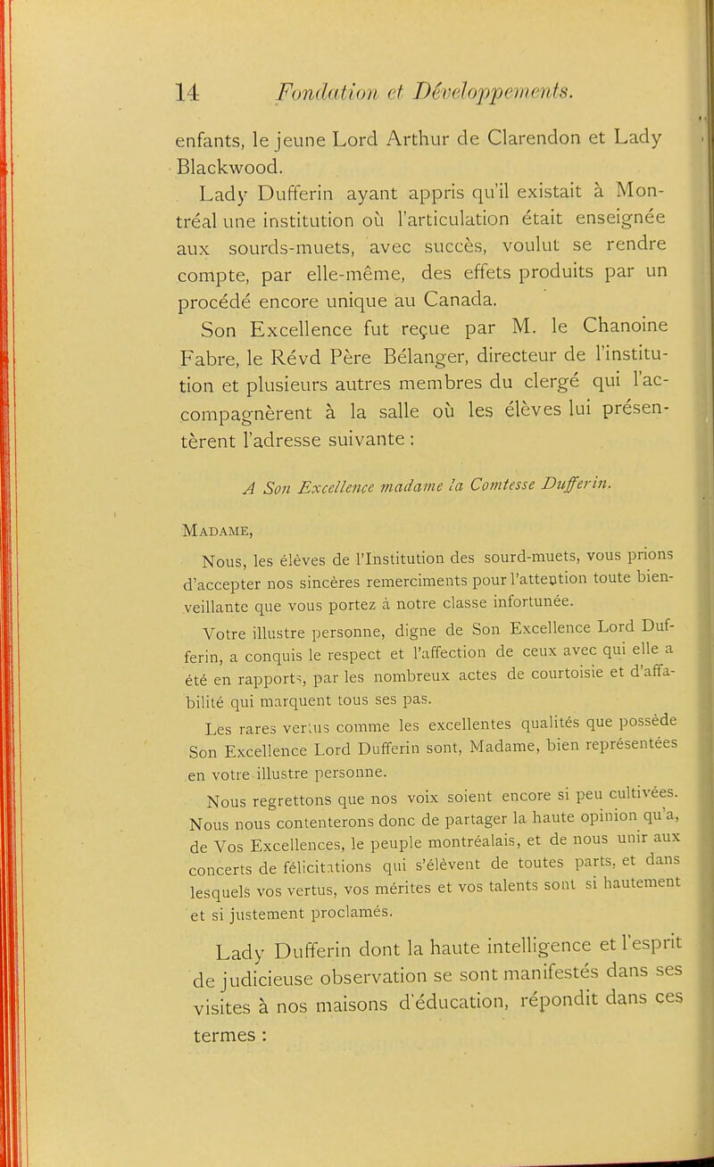 enfants, le jeune Lord Arthur de Clarendon et Lady Blackwood. Lady Dufferin ayant appris qu'il existait a Mon- treal une institution oi^i 1'articulation etait enseignee aux sourds-muets, avec succes, voulut se rendre compte, par elle-meme, des effets produits par un procede encore unique au Canada. Son Excellence fut regue par M. le Chanoine Fabre, le Revd Pere Belanger, directeur de I'institu- tion et plusieurs autres membres du clerge qui I'ac- compagnerent a la salle ou les eleves lui presen- terent I'adresse suivante: A Son Excellence madame la Comtesse Dufferin. Madame, Nous, les eleves de I'lnstitution des sourd-muets, vous prions d'accepter nos sinceres remerciments pour I'attention toute bien- veillante que vous portez a notre classe infortunee. Votre illustre personne, digne de Son Excellence Lord Duf- ferin, a conquis le respect et Taffection de ceux avec qui elle a ete en rapports, par les nombreux actes de courtoisie et d'affa- bilite qui marquent tons ses pas. Les rares veruis comme les excellentes qualites que possede Son Excellence Lord Dufferin sont, Madame, bien representees en votre illustre personne. Nous regrettons que nos voix soient encore si peu cultivees. Nous nous contenterons done de partager la haute opinion qu'a, de Vos Excellences, le peuple montrealais, et de nous unir aux concerts de felicitations qui s'elevent de toutes parts, et dans lesquels vos vertus, vos raerites et vos talents sont si hautement et si justement proclames. Lady Dufferin dont la haute intelligence et I'esprit dejudicieuse observation se sont manifestes dans ses visites a nos maisons d education, repondit dans ces termes :