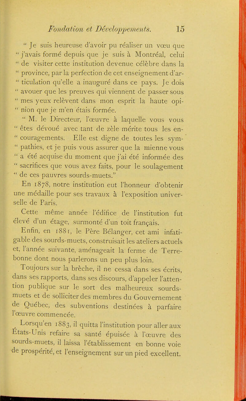  Je suis heureuse d'avoir pu realiser un voeu que  j'avais forme depuis que je suis a Montreal, celui  de visiter cette institution devenue celebre dans la  province, par la perfection de cet enseignement d'ar-  ticulation qu'elle a inaugure dans ce pays. Je dois  avouer que les preuves qui viennent de passer sous  mes yeux relevent dans mon esprit la haute opi-  nion que je m'en etais formee.  M. le Directeur, I'oeuvre a laquelle vous vous  etes devoue avec tant de zele merite tous les en-  couragements. Elle est digne de toutes les sym-  pathies, et je puis vous assurer que la mienne vous  a ete acquise du moment quej'ai ete informee des  sacrifices que vous avez faits, pour le soulagement  de ces pauvres sourds-muets. En 1878, notre institution eut I'honneur d'obtenir une medaille pour ses travaux a I'exposition univer- selle de Paris. Cette meme annee ledifice de I'institution fut eleve d'un etage, surmonte d'un toit frangais. Enfin, en 188 [, le Pere Belanger, cet ami infati- gable des sourds-muets, construisait les ateliers actuels et, I'annee suivante, amenageait la ferme de Terre- bonne dont nous parlerons un peu plus loin. Toujours sur la breche, il ne cessa dans ses ecrits, dans ses rapports, dans ses discours, d'appeler I'atten- tion publique sur le sort des malheureux sourds- muets et de solliciterdes membres du Gouvernement de Quebec, des subventions destinees a parfaire I'ceuvre commencee. ^ Lorsqu'en 1883, il quitta I'institution pour aller aux Etats-Unis refaire sa sante epuisee a I'oeuvre des sourds-muets, il laissa letablissement en bonne voie de prosperite, et I'enseignement sur un pied excellent.