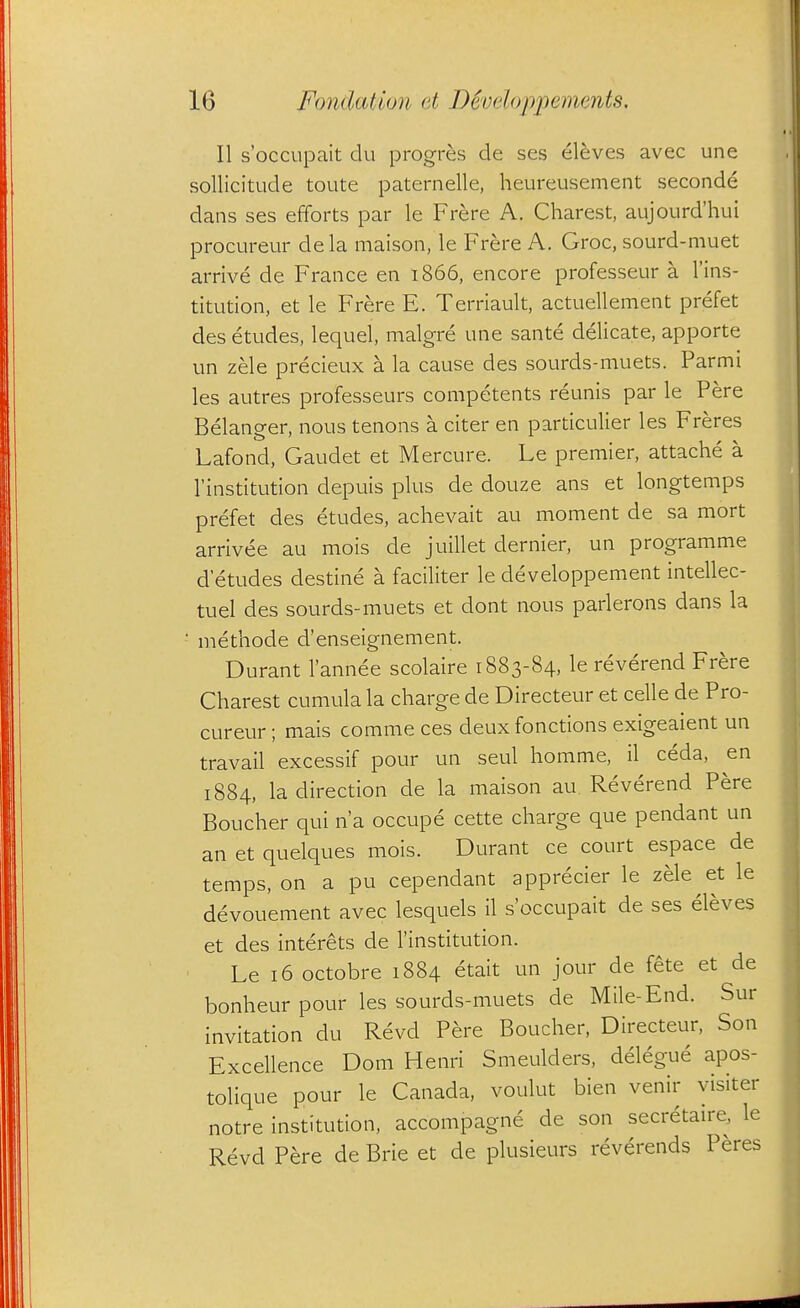 II s'occupait du progres de ses eleves avec une sollicitude toute paternelle, heureusement seconde dans ses efforts par le Frere A. Charest, aujourd'hui procureur dela maison, le Frere A. Groc, sourd-muet arrive de France en 1866, encore professeur a I'ins- titution, et le Frere E. Terriault, actuellement prefet des etudes, lequel, malgre une sante delicate, apporte un zele precieux a la cause des sourds-muets. Parmi les autres professeurs competents reunis par le Pere Belanger, nous tenons a citer en particulier les Freres Lafond, Gaudet et Mercure. Le premier, attache a I'institution depuis plus de douze ans et longtemps prefet des etudes, achevait au moment de sa mort arrivee au mois de juillet dernier, un programme d etudes destine a faciliter le developpement intellec- tuel des sourds-muets et dont nous parierons dans la ■ methode d'enseignement. Durant I'annee scolaire 1883-84, le reverend Frere Charest cumula la charge de Directeur et celle de Pro- cureur ; mais comme ces deuxfonctions exigeaient un travail excessif pour un seul homme, il ceda, en 1884, la direction de la maison au Reverend Pere Boucher qui n'a occupe cette charge que pendant un an et quelques mois. Durant ce court espace de temps, on a pu cependant apprecier le zele et le devouement avec lesquels il s'occupait de ses eleves et des interets de institution. Le 16 octobre 1884 etait un jour de fete et de bonheur pour les sourds-muets de Mile-End. Sur invitation du Revd Pere Boucher, Directeur, Son Excellence Dom Henri Smeulders, delegue apos- tolique pour le Canada, voulut bien venir visiter notre institution, accompagne de son secretau-e, le Revd Pere de Brie et de plusieurs reverends Peres