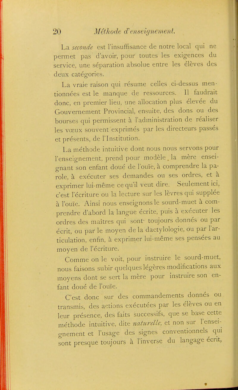 La seconde est I'insuffisance de notre local qui ne permet pas d'avoir, pour toutes les exigences du service, une separation absolue entre les eleves des deux categories. La vraie raison qui resume celles ci-dessus men- tionnees est le manque de ressources. II faudrait done, en premier lieu, une allocation plus elevee du Gouvernement Provincial, ensuite, des dons ou des bourses qui permissent a I'administration de realiser les voeux souvent exprimes par les directeurs passes et presents, de I'lnstitution. La methode intuitive dont nous nous servons pour I'enseignement, prend pour modele. la mere ensei- gnant son enfant doue de Tome, a comprendre la pa- role, a executer ses demandes ou ses ordres, et a exprimer lui-meme ce qu'il veut dire. Seulement ici, c'est 1 ecriture ou la lecture sur les levres qui supplee a I'ouie. Ainsi nous enseignonsle sourd-muet a com- prendre d'abord la langue ecrite, puis a executer les ordres des maitres qui sont- toujours donnes ou par ecrit, ou par le moyen de la dactylologie, ou par I'ar- ticulation, enfin, a exprinier lui-meme ses pensees au moyen de lecriture. Comme on le voit, pour instruire le sourd-muet, nous faisons subir quelques legeres modifications aux moyens dont se sert la mere pour instruire son en- fant doue de Tome. C'est done sur des commandements donnes ou transmis, des actions executees par les eleves ou en leur presence, des faits successifs, que se base cette methode intuitive, dite naturelle, et non sur I'ensei- gnement et I'usage des signes conventionnels qui sont presque toujours a I'inverse du langage ecrit,