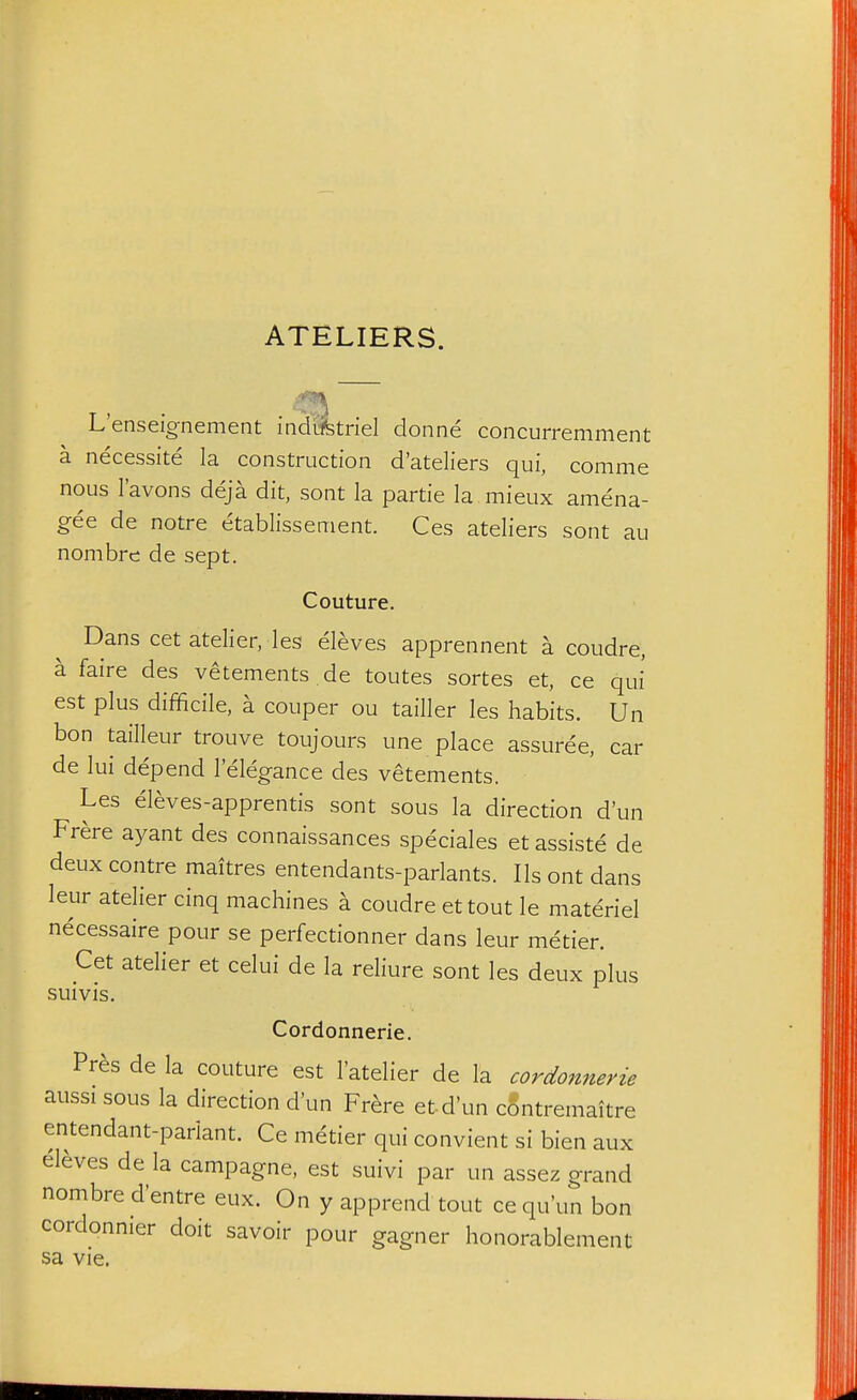 ATELIERS. L'enseignement indrifetriel donne concurremment a necessite la construction d'ateliers qui, comme nous I'avons deja dit, sont la partie la mieux amena- gee de notre etablissement. Ces ateliers sont au nombrc de sept. Couture. Dans cet atelier, les eleves apprennent a coudre, a faire des vetements de toutes sortes et, ce qui est plus difficile, a couper ou tailler les habits. Un bon tailleur trouve toujours une place assuree, car de lui depend 1 elegance des vetements. Les eleves-apprentis sont sous la direction d'un Frere ayant des connaissances speciales et assiste de deux centre maitres entendants-parlants. lis ont dans leur atelier cinq machines a coudre ettout le materiel necessaire pour se perfectionner dans leur metier. Cet atelier et celui de la reliure sont les deux plus suivis. Cordonnerie. Pr^s de la couture est I'atelier de la cordonnerie aussi sous la direction d'un Frere etd'un contremaitre entendant-pariant. Ce metier qui convient si bien aux eleves de la campagne, est suivi par un assez grand nombre d'entre eux. On y apprend tout cequ'un bon cordonnier doit savoir pour gagner honorablement sa vie.