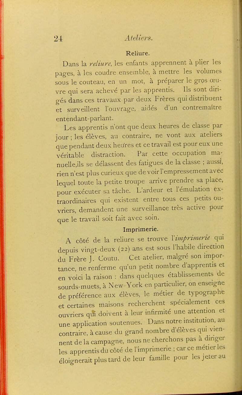 Reliure. Dans la relmre, les enfants apprennent a plier les pages, a les coudre ensemble, a mettre les volumes sous le couteau, en un mot, a preparer le gros oeu- vre qui sera acheve par les apprentis. lis sont diri- ges dans ces travaux par deux Freres qui distribuent et surveillent I'ouvrage, aides dun contremaitre entendant-parlant. Les apprentis n'ont que deux heures de classe par jour ; les eleves, au contraire, ne vont aux ateliers que pendant deux heures et ce travail est pour eux une veritable distraction. Par cette occupation ma- nuelle.ils se delassent des fatigues de la classe ; aussi, rien n'est plus curieux que de voirrempressementavec lequel toute la petite troupe arrive prendre sa place, pour executer sa tache. L'ardeur et 1 emulation ex- traordinaires qui existent entre tous ces petits ou- vriers, demandent une surveillance tres active pour que le travail soit fait avec soin. Imprimerie. A cote de la reliure se trouve Xiniprimerie qui depuis vingt-deux (22) ans est sous I'habile direction du Fr^re Coutu. Cet atelier, malgre son impor- tance, ne renferme qu'un petit nombre d'apprentis et en voici la raison : dans quelques etablissements de sourds-muets, a New- York en particulier, on enseigne de preference aux eleves, le metier de typographe et certaines maisons recherchent specialement ces ouvriers qili doivent a leur infirmite une attention et une application soutenues. Dans notre institution, au contraire, a cause du grand nombre d eleves qui vien- nent de la campagne, nous ne cherchons pas a dinger les apprentis du cote de I'imprimerie ; car ce metier les eloicneraitplustardde leur famille pour lesjeterau