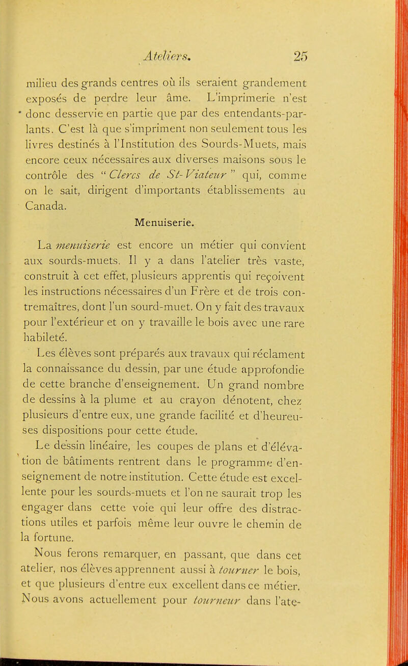 milieu des grands centres oi^i ils seraient grandement exposes de perdre leur ame. L'imprimerie n'est • done desservie en partie que par des entendants-par- lants. C'est la que s'imprimenl non seulement tous les livres destines a I'lnstitution des Sourds-Muets, mais encore ceux necessaires aux diverses maisons sous le controle des  Cle^'cs de St-Viateur qui, com me on le sait, dirigent d'importants etablissements au Canada. Menuiserie. La menuiserie est encore un metier qui convient aux sourds-muets. II y a dans I'atelier tres vaste, construit a cet effet, plusieurs apprentis qui reyoivent les instructions necessaires d'un Frere et de trois con- tremaitres, dont I'un sourd-muet. On y fait des travaux pour I'exterieur et on y travaille le bois avec une rare habilete. Les eleves sont prepares aux travaux qui reclament la connaissance du dessin, par une etude approfondie de cette branche d'enseignement. Un grand nombre de dessins a la plume et au crayon denotent, chez plusieurs d'entre eux, une grande facilite et d'heureu- ses dispositions pour cette etude. Le dessin lineaire, les coupes de plans et d eleva- tion de batiments rentrent dans le programme d'en- seignement de notre institution. Cette etude est excel- lente pour les sourds-muets et Ton ne saurait trop les engager dans cette voie qui leur offre des distrac- tions utiles et parfois meme leur ouvre le chemin de la fortune. Nous ferons remarquer, en passant, que dans cet atelier, nos eleves apprennent aussi a totirner le bois, et que plusieurs d'entre eux excellent dans ce metier. Nous avons actuellement pour tourneur dans I'ate-