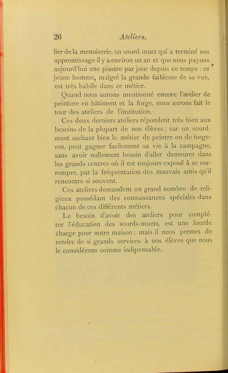 lierdela menuiserie, un sourd-muet qui a termine son apprentissage ily a environ un an et que nous payons aujourd'hui une piastre par jour depuis ce temps : ce jeune homme, malgre la grande faiblesse de sa vue, est tres habile dans ce metier. Quand nous aurons mentionne encore I'atelier de peinture en batiment et la forge, nous aurons fait le tour des ateliers de I'institution. Ces deux derniers ateliers repondent tres bien aux besoins de la plupart de nos eleves; car un sourd- muet sachant bien le metier de peintre ou de forge- ron, pent gagner facilement sa vie a la campagne, sans avoir nuUement besoin d'aller demeurer dans les grands centres ou il est toujours expose a se cor- rompre, par la frequentation des mauvais amis qu'il rencontre si souvent. Ces ateliers demandent un grand nombre de reli- gieux possedant des connaissances speciales dans chacun de ces differents metiers. Le besoin d'avoir des ateliers pour comple- ter leducation des sourds-muets, est une lourde charge pour notre maison ; mais il nous permet de rendre de si grands services a nos eleves que nous le considerons comme indipensable.